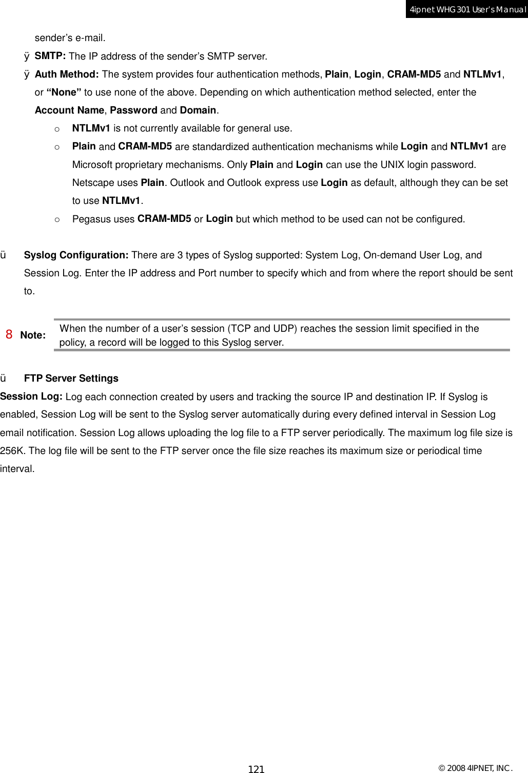  © 2008 4IPNET, INC. 121 4ipnet WHG301 User’s Manual  sender’s e-mail. Ø SMTP: The IP address of the sender’s SMTP server. Ø Auth Method: The system provides four authentication methods, Plain, Login, CRAM-MD5 and NTLMv1, or “None” to use none of the above. Depending on which authentication method selected, enter the Account Name, Password and Domain. o  NTLMv1 is not currently available for general use.  o  Plain and CRAM-MD5 are standardized authentication mechanisms while Login and NTLMv1 are Microsoft proprietary mechanisms. Only Plain and Login can use the UNIX login password. Netscape uses Plain. Outlook and Outlook express use Login as default, although they can be set to use NTLMv1.  o  Pegasus uses CRAM-MD5 or Login but which method to be used can not be configured.   Ÿ  Syslog Configuration: There are 3 types of Syslog supported: System Log, On-demand User Log, and Session Log. Enter the IP address and Port number to specify which and from where the report should be sent to.  8 Note: When the number of a user’s session (TCP and UDP) reaches the session limit specified in the policy, a record will be logged to this Syslog server.  Ÿ  FTP Server Settings Session Log: Log each connection created by users and tracking the source IP and destination IP. If Syslog is enabled, Session Log will be sent to the Syslog server automatically during every defined interval in Session Log email notification. Session Log allows uploading the log file to a FTP server periodically. The maximum log file size is 256K. The log file will be sent to the FTP server once the file size reaches its maximum size or periodical time interval.  