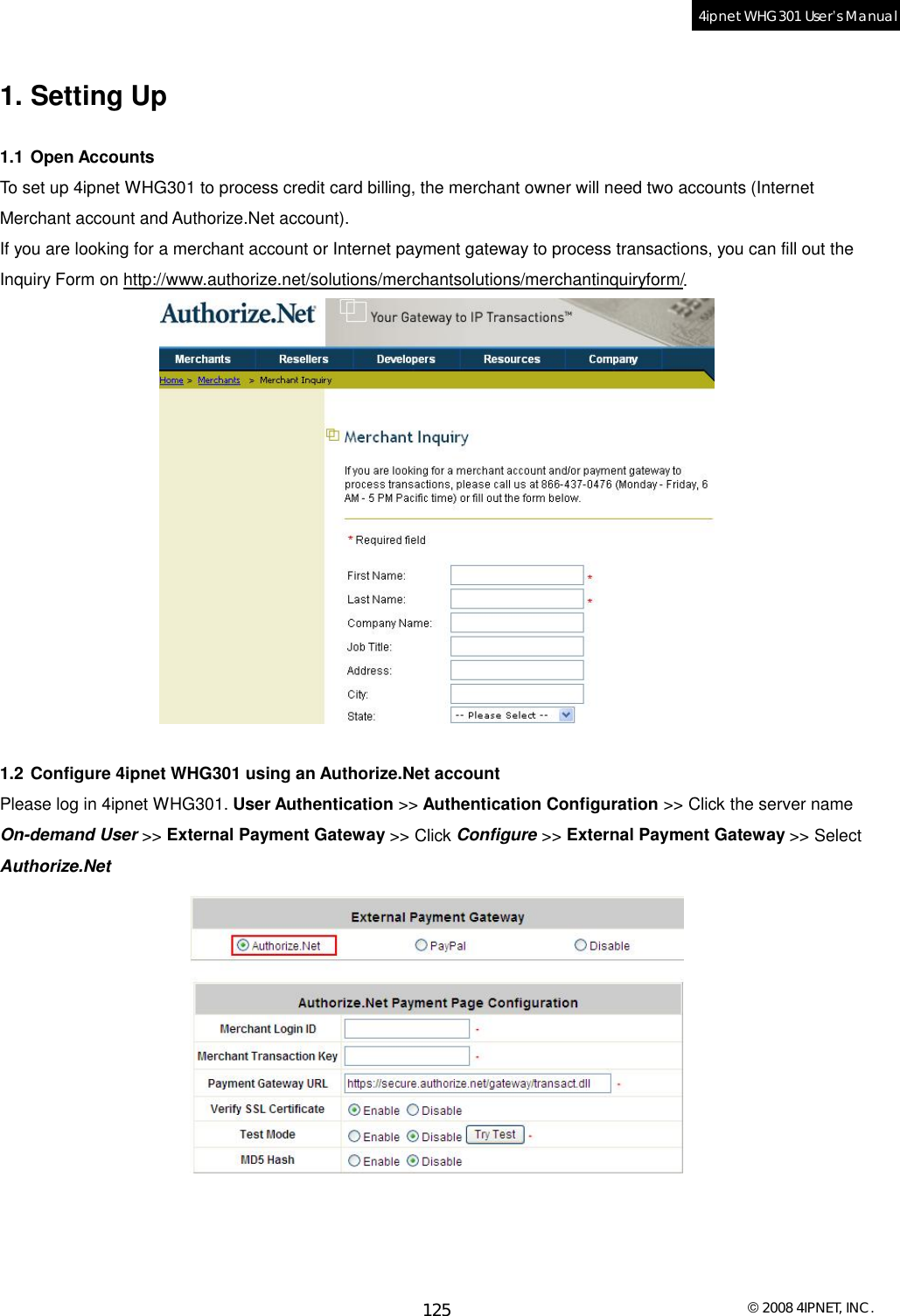  © 2008 4IPNET, INC. 125 4ipnet WHG301 User’s Manual  1. Setting Up 1.1 Open Accounts To set up 4ipnet WHG301 to process credit card billing, the merchant owner will need two accounts (Internet Merchant account and Authorize.Net account). If you are looking for a merchant account or Internet payment gateway to process transactions, you can fill out the Inquiry Form on http://www.authorize.net/solutions/merchantsolutions/merchantinquiryform/.   1.2 Configure 4ipnet WHG301 using an Authorize.Net account Please log in 4ipnet WHG301. User Authentication &gt;&gt; Authentication Configuration &gt;&gt; Click the server name On-demand User &gt;&gt; External Payment Gateway &gt;&gt; Click Configure &gt;&gt; External Payment Gateway &gt;&gt; Select Authorize.Net     