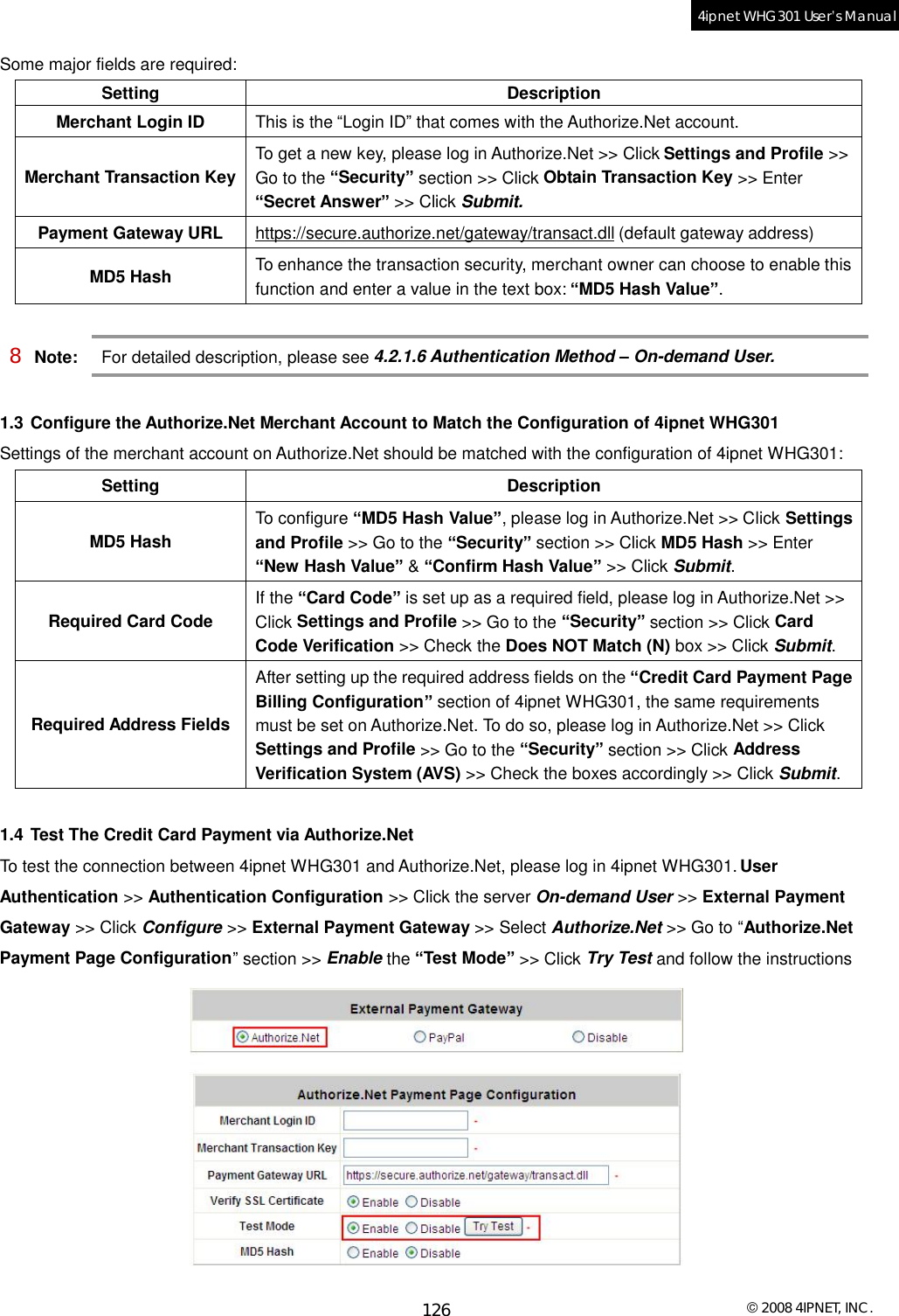  © 2008 4IPNET, INC. 126 4ipnet WHG301 User’s Manual  Some major fields are required: Setting Description Merchant Login ID  This is the “Login ID” that comes with the Authorize.Net account. Merchant Transaction Key To get a new key, please log in Authorize.Net &gt;&gt; Click Settings and Profile &gt;&gt; Go to the “Security” section &gt;&gt; Click Obtain Transaction Key &gt;&gt; Enter “Secret Answer” &gt;&gt; Click Submit. Payment Gateway URL  https://secure.authorize.net/gateway/transact.dll (default gateway address) MD5 Hash  To enhance the transaction security, merchant owner can choose to enable this function and enter a value in the text box: “MD5 Hash Value”.  8 Note: For detailed description, please see 4.2.1.6 Authentication Method – On-demand User.   1.3 Configure the Authorize.Net Merchant Account to Match the Configuration of 4ipnet WHG301 Settings of the merchant account on Authorize.Net should be matched with the configuration of 4ipnet WHG301: Setting Description MD5 Hash To configure “MD5 Hash Value”, please log in Authorize.Net &gt;&gt; Click Settings and Profile &gt;&gt; Go to the “Security” section &gt;&gt; Click MD5 Hash &gt;&gt; Enter “New Hash Value” &amp; “Confirm Hash Value” &gt;&gt; Click Submit. Required Card Code If the “Card Code” is set up as a required field, please log in Authorize.Net &gt;&gt; Click Settings and Profile &gt;&gt; Go to the “Security” section &gt;&gt; Click Card Code Verification &gt;&gt; Check the Does NOT Match (N) box &gt;&gt; Click Submit. Required Address Fields After setting up the required address fields on the “Credit Card Payment Page Billing Configuration” section of 4ipnet WHG301, the same requirements must be set on Authorize.Net. To do so, please log in Authorize.Net &gt;&gt; Click Settings and Profile &gt;&gt; Go to the “Security” section &gt;&gt; Click Address Verification System (AVS) &gt;&gt; Check the boxes accordingly &gt;&gt; Click Submit.  1.4 Test The Credit Card Payment via Authorize.Net To test the connection between 4ipnet WHG301 and Authorize.Net, please log in 4ipnet WHG301. User Authentication &gt;&gt; Authentication Configuration &gt;&gt; Click the server On-demand User &gt;&gt; External Payment Gateway &gt;&gt; Click Configure &gt;&gt; External Payment Gateway &gt;&gt; Select Authorize.Net &gt;&gt; Go to “Authorize.Net Payment Page Configuration” section &gt;&gt; Enable the “Test Mode” &gt;&gt; Click Try Test and follow the instructions  