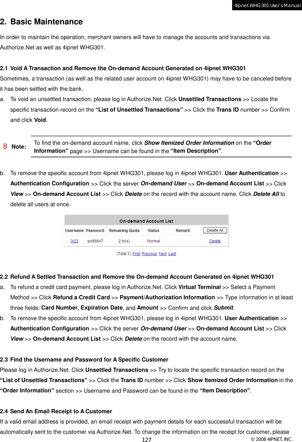  © 2008 4IPNET, INC. 127 4ipnet WHG301 User’s Manual  2. Basic Maintenance In order to maintain the operation, merchant owners will have to manage the accounts and transactions via Authorize.Net as well as 4ipnet WHG301.  2.1 Void A Transaction and Remove the On-demand Account Generated on 4ipnet WHG301 Sometimes, a transaction (as well as the related user account on 4ipnet WHG301) may have to be canceled before it has been settled with the bank. a. To void an unsettled transaction, please log in Authorize.Net. Click Unsettled Transactions &gt;&gt; Locate the specific transaction record on the “List of Unsettled Transactions” &gt;&gt; Click the Trans ID number &gt;&gt; Confirm and click Void.  8 Note: To find the on-demand account name, click Show Itemized Order Information on the “Order Information” page &gt;&gt; Username can be found in the “Item Description”.  b. To remove the specific account from 4ipnet WHG301, please log in 4ipnet WHG301. User Authentication &gt;&gt; Authentication Configuration &gt;&gt; Click the server On-demand User &gt;&gt; On-demand Account List &gt;&gt; Click View &gt;&gt; On-demand Account List &gt;&gt; Click Delete on the record with the account name. Click Delete All to delete all users at once.   2.2 Refund A Settled Transaction and Remove the On-demand Account Generated on 4ipnet WHG301 a. To refund a credit card payment, please log in Authorize.Net. Click Virtual Terminal &gt;&gt; Select a Payment Method &gt;&gt; Click Refund a Credit Card &gt;&gt; Payment/Authorization Information &gt;&gt; Type information in at least three fields: Card Number, Expiration Date, and Amount &gt;&gt; Confirm and click Submit. b. To remove the specific account from 4ipnet WHG301, please log in 4ipnet WHG301. User Authentication &gt;&gt; Authentication Configuration &gt;&gt; Click the server On-demand User &gt;&gt; On-demand Account List &gt;&gt; Click View &gt;&gt; On-demand Account List &gt;&gt; Click Delete on the record with the account name.  2.3 Find the Username and Password for A Specific Customer Please log in Authorize.Net. Click Unsettled Transactions &gt;&gt; Try to locate the specific transaction record on the “List of Unsettled Transactions” &gt;&gt; Click the Trans ID number &gt;&gt; Click Show Itemized Order Information in the “Order Information” section &gt;&gt; Username and Password can be found in the “Item Description”.  2.4 Send An Email Receipt to A Customer If a valid email address is provided, an email receipt with payment details for each successful transaction will be automatically sent to the customer via Authorize.Net. To change the information on the receipt for customer, please 