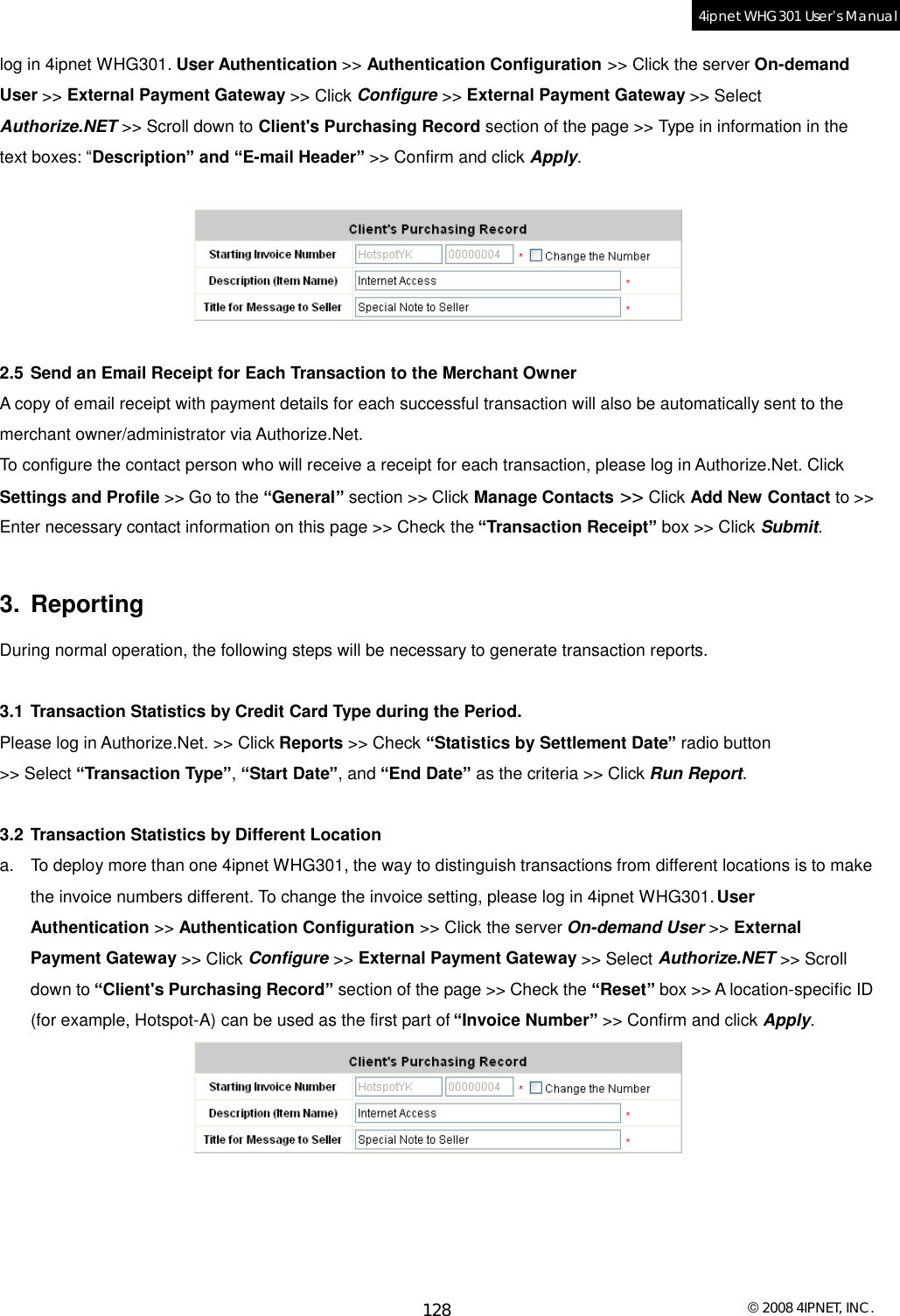  © 2008 4IPNET, INC. 128 4ipnet WHG301 User’s Manual  log in 4ipnet WHG301. User Authentication &gt;&gt; Authentication Configuration &gt;&gt; Click the server On-demand User &gt;&gt; External Payment Gateway &gt;&gt; Click Configure &gt;&gt; External Payment Gateway &gt;&gt; Select Authorize.NET &gt;&gt; Scroll down to Client&apos;s Purchasing Record section of the page &gt;&gt; Type in information in the text boxes: “Description” and “E-mail Header” &gt;&gt; Confirm and click Apply.    2.5 Send an Email Receipt for Each Transaction to the Merchant Owner A copy of email receipt with payment details for each successful transaction will also be automatically sent to the merchant owner/administrator via Authorize.Net. To configure the contact person who will receive a receipt for each transaction, please log in Authorize.Net. Click Settings and Profile &gt;&gt; Go to the “General” section &gt;&gt; Click Manage Contacts &gt;&gt; Click Add New Contact to &gt;&gt; Enter necessary contact information on this page &gt;&gt; Check the “Transaction Receipt” box &gt;&gt; Click Submit.  3. Reporting During normal operation, the following steps will be necessary to generate transaction reports.  3.1 Transaction Statistics by Credit Card Type during the Period. Please log in Authorize.Net. &gt;&gt; Click Reports &gt;&gt; Check “Statistics by Settlement Date” radio button &gt;&gt; Select “Transaction Type”, “Start Date”, and “End Date” as the criteria &gt;&gt; Click Run Report.  3.2 Transaction Statistics by Different Location a. To deploy more than one 4ipnet WHG301, the way to distinguish transactions from different locations is to make the invoice numbers different. To change the invoice setting, please log in 4ipnet WHG301. User Authentication &gt;&gt; Authentication Configuration &gt;&gt; Click the server On-demand User &gt;&gt; External Payment Gateway &gt;&gt; Click Configure &gt;&gt; External Payment Gateway &gt;&gt; Select Authorize.NET &gt;&gt; Scroll down to “Client&apos;s Purchasing Record” section of the page &gt;&gt; Check the “Reset” box &gt;&gt; A location-specific ID (for example, Hotspot-A) can be used as the first part of “Invoice Number” &gt;&gt; Confirm and click Apply.   