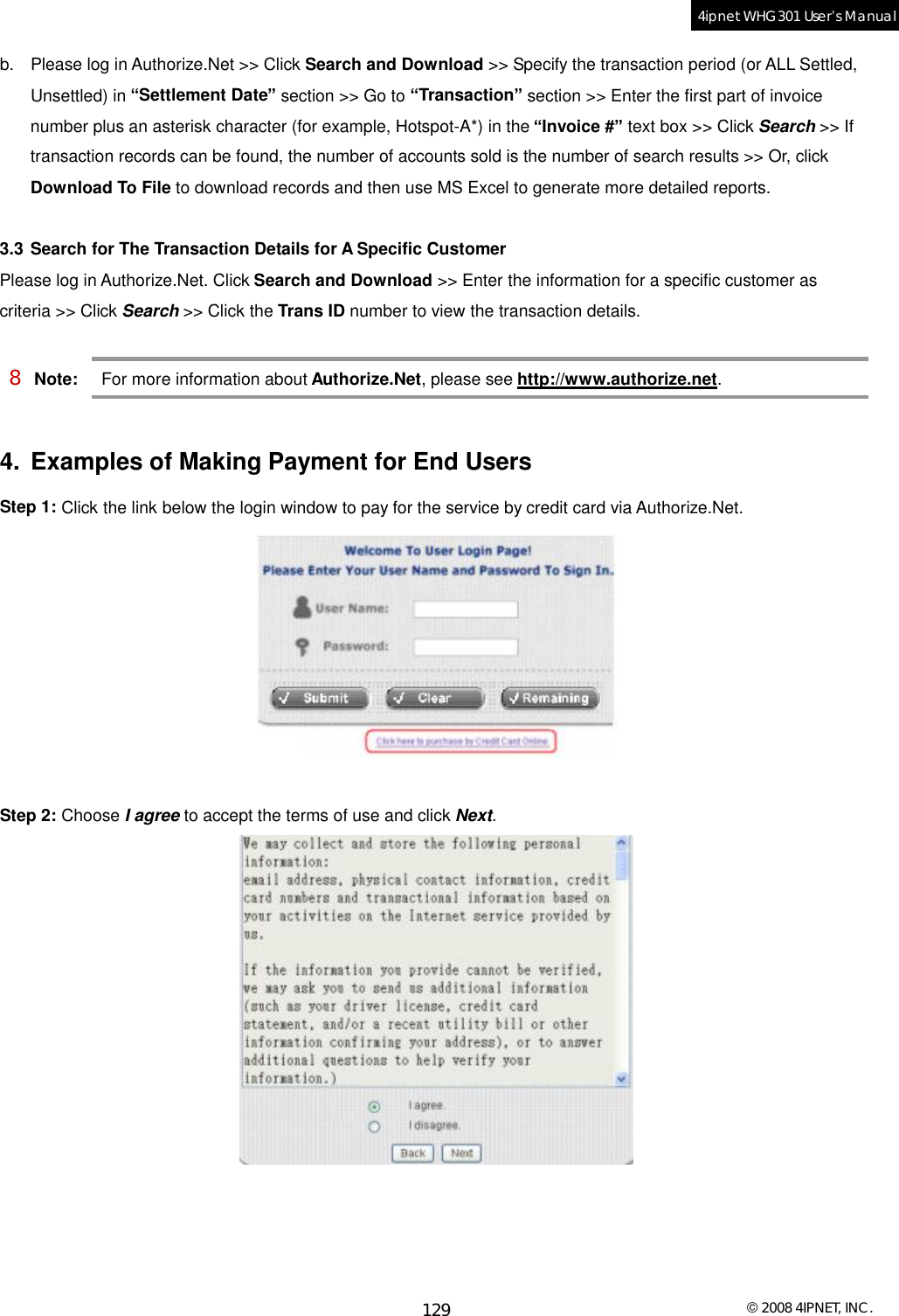  © 2008 4IPNET, INC. 129 4ipnet WHG301 User’s Manual  b. Please log in Authorize.Net &gt;&gt; Click Search and Download &gt;&gt; Specify the transaction period (or ALL Settled, Unsettled) in “Settlement Date” section &gt;&gt; Go to “Transaction” section &gt;&gt; Enter the first part of invoice number plus an asterisk character (for example, Hotspot-A*) in the “Invoice #” text box &gt;&gt; Click Search &gt;&gt; If transaction records can be found, the number of accounts sold is the number of search results &gt;&gt; Or, click  Download To File to download records and then use MS Excel to generate more detailed reports.  3.3 Search for The Transaction Details for A Specific Customer Please log in Authorize.Net. Click Search and Download &gt;&gt; Enter the information for a specific customer as criteria &gt;&gt; Click Search &gt;&gt; Click the Trans ID number to view the transaction details.  8 Note: For more information about Authorize.Net, please see http://www.authorize.net.  4. Examples of Making Payment for End Users Step 1: Click the link below the login window to pay for the service by credit card via Authorize.Net.   Step 2: Choose I agree to accept the terms of use and click Next.    