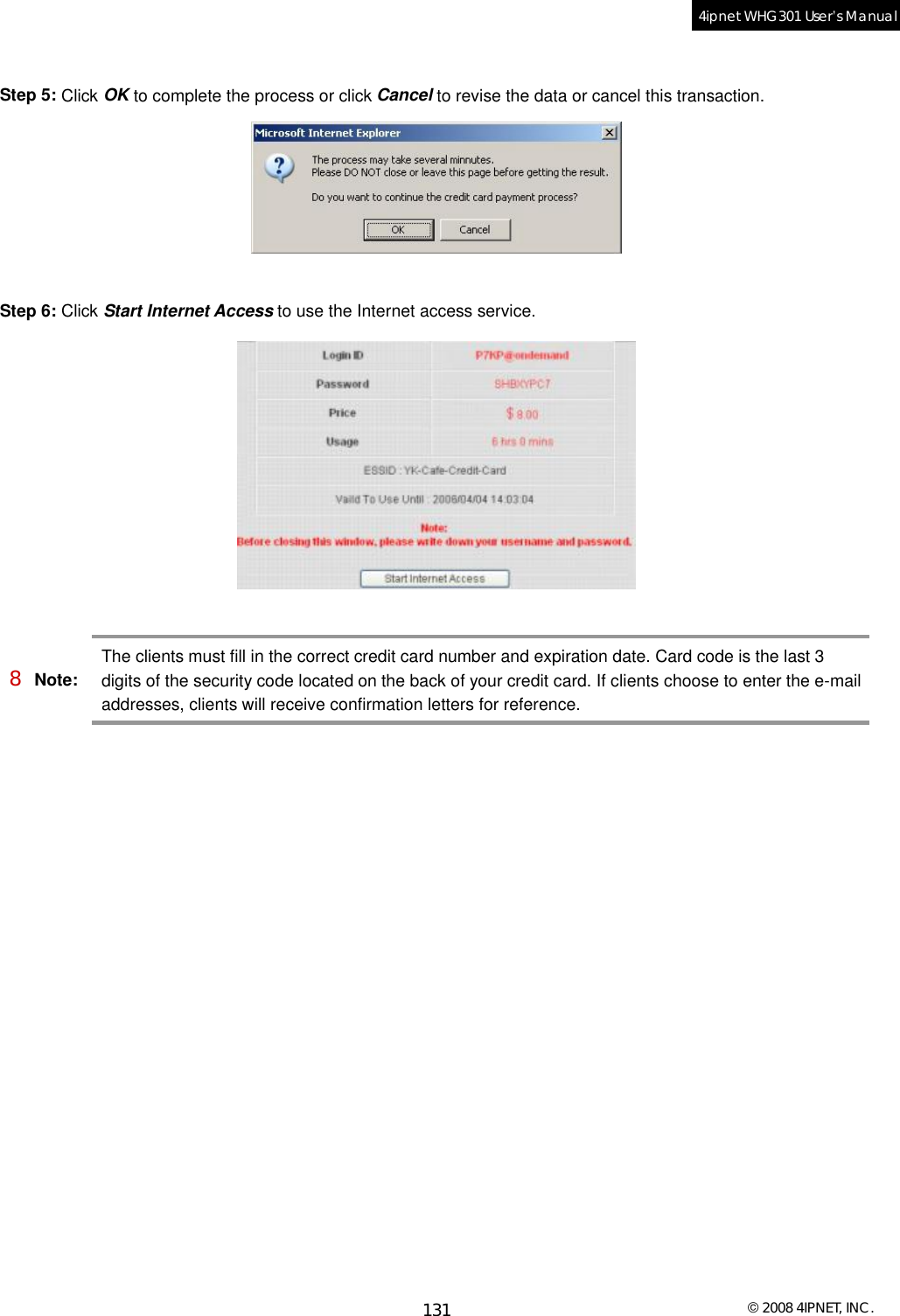  © 2008 4IPNET, INC. 131 4ipnet WHG301 User’s Manual   Step 5: Click OK to complete the process or click Cancel to revise the data or cancel this transaction.   Step 6: Click Start Internet Access to use the Internet access service.   8 Note: The clients must fill in the correct credit card number and expiration date. Card code is the last 3 digits of the security code located on the back of your credit card. If clients choose to enter the e-mail addresses, clients will receive confirmation letters for reference.  