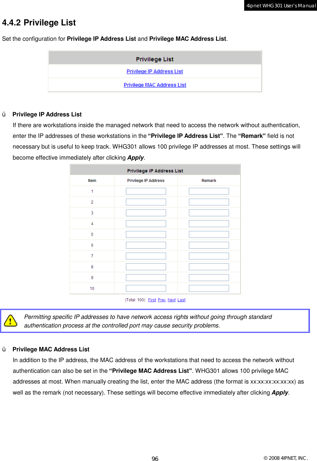  © 2008 4IPNET, INC. 96 4ipnet WHG301 User’s Manual  4.4.2 Privilege List Set the configuration for Privilege IP Address List and Privilege MAC Address List.   Ÿ  Privilege IP Address List If there are workstations inside the managed network that need to access the network without authentication, enter the IP addresses of these workstations in the “Privilege IP Address List”. The “Remark” field is not necessary but is useful to keep track. WHG301 allows 100 privilege IP addresses at most. These settings will become effective immediately after clicking Apply.    Permitting specific IP addresses to have network access rights without going through standard authentication process at the controlled port may cause security problems.  Ÿ  Privilege MAC Address List In addition to the IP address, the MAC address of the workstations that need to access the network without authentication can also be set in the “Privilege MAC Address List”. WHG301 allows 100 privilege MAC addresses at most. When manually creating the list, enter the MAC address (the format is xx:xx:xx:xx:xx:xx) as well as the remark (not necessary). These settings will become effective immediately after clicking Apply. 