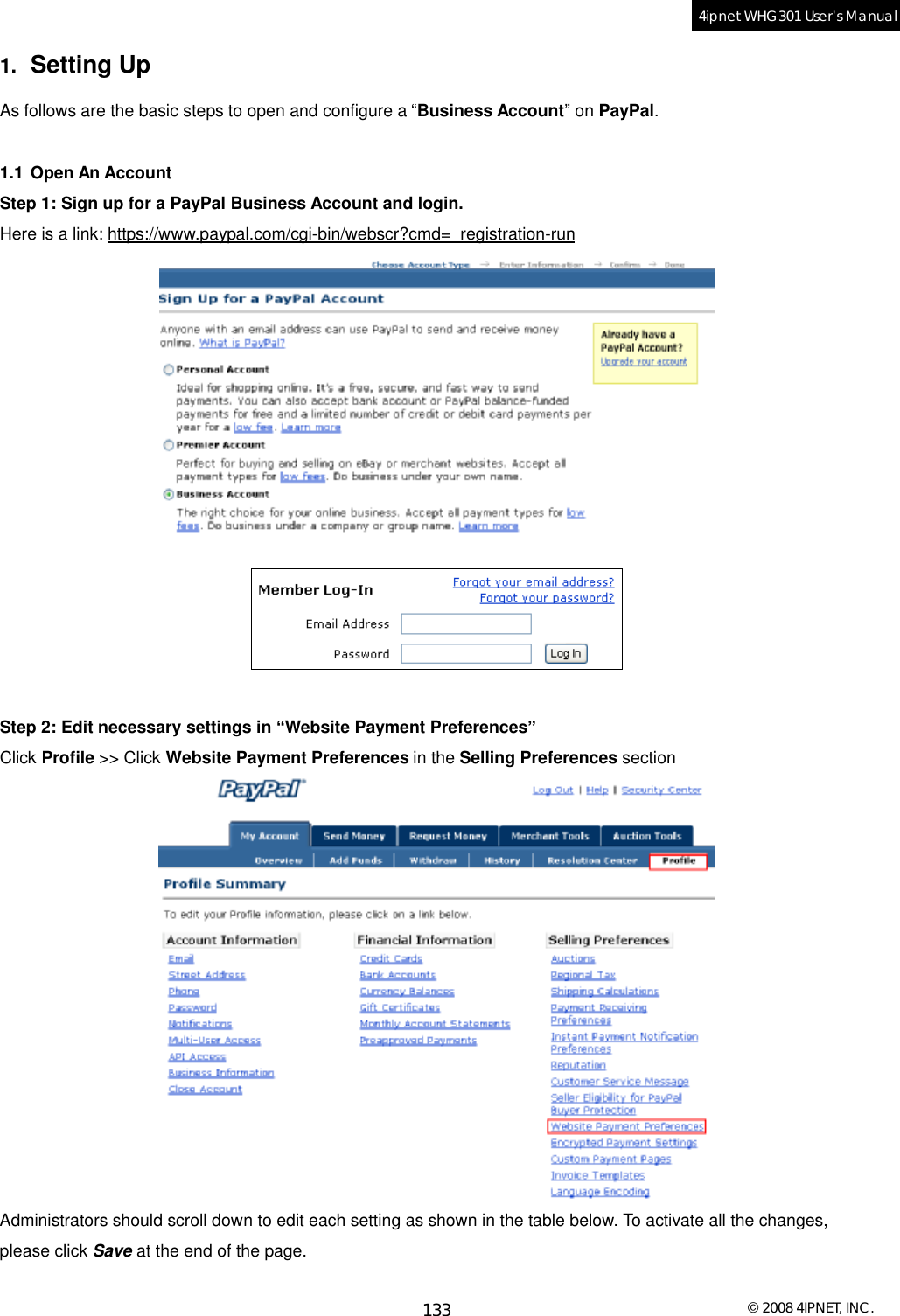  © 2008 4IPNET, INC. 133 4ipnet WHG301 User’s Manual  1.  Setting Up As follows are the basic steps to open and configure a “Business Account” on PayPal.  1.1 Open An Account Step 1: Sign up for a PayPal Business Account and login. Here is a link: https://www.paypal.com/cgi-bin/webscr?cmd=_registration-run   Step 2: Edit necessary settings in “Website Payment Preferences” Click Profile &gt;&gt; Click Website Payment Preferences in the Selling Preferences section  Administrators should scroll down to edit each setting as shown in the table below. To activate all the changes, please click Save at the end of the page.  