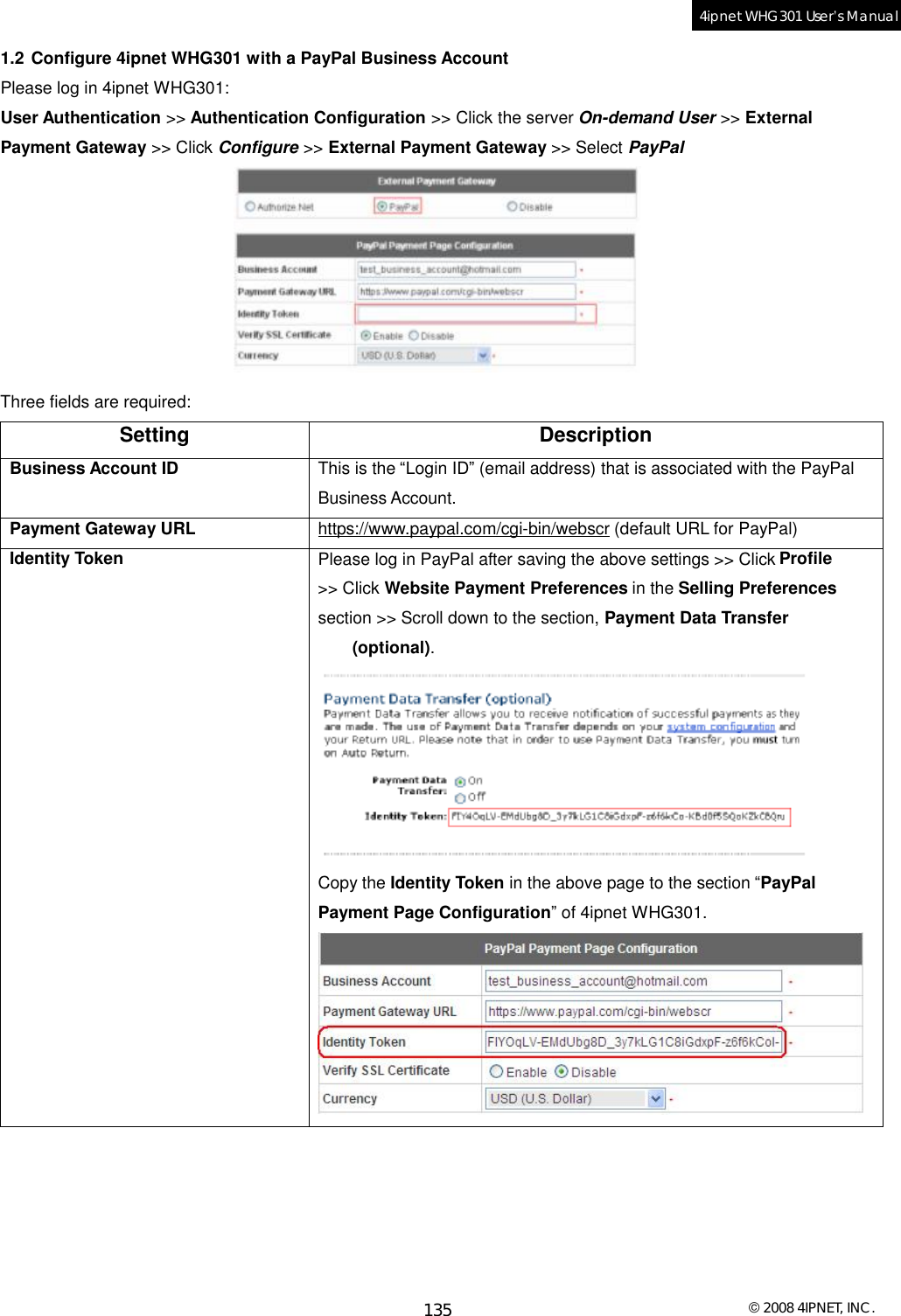  © 2008 4IPNET, INC. 135 4ipnet WHG301 User’s Manual  1.2 Configure 4ipnet WHG301 with a PayPal Business Account Please log in 4ipnet WHG301: User Authentication &gt;&gt; Authentication Configuration &gt;&gt; Click the server On-demand User &gt;&gt; External Payment Gateway &gt;&gt; Click Configure &gt;&gt; External Payment Gateway &gt;&gt; Select PayPal   Three fields are required: Setting Description Business Account ID  This is the “Login ID” (email address) that is associated with the PayPal Business Account. Payment Gateway URL  https://www.paypal.com/cgi-bin/webscr (default URL for PayPal) Identity Token  Please log in PayPal after saving the above settings &gt;&gt; Click Profile &gt;&gt; Click Website Payment Preferences in the Selling Preferences section &gt;&gt; Scroll down to the section, Payment Data Transfer (optional).  Copy the Identity Token in the above page to the section “PayPal Payment Page Configuration” of 4ipnet WHG301.   