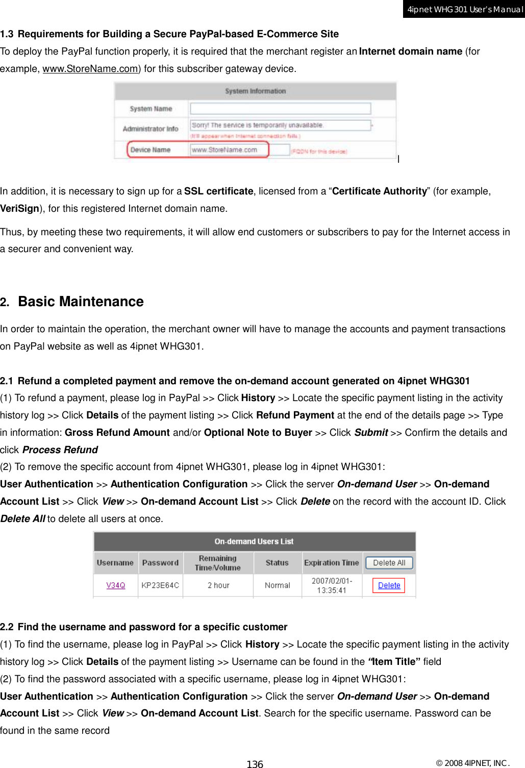  © 2008 4IPNET, INC. 136 4ipnet WHG301 User’s Manual  1.3 Requirements for Building a Secure PayPal-based E-Commerce Site To deploy the PayPal function properly, it is required that the merchant register an Internet domain name (for example, www.StoreName.com) for this subscriber gateway device.   In addition, it is necessary to sign up for a SSL certificate, licensed from a “Certificate Authority” (for example, VeriSign), for this registered Internet domain name. Thus, by meeting these two requirements, it will allow end customers or subscribers to pay for the Internet access in a securer and convenient way.  2.  Basic Maintenance In order to maintain the operation, the merchant owner will have to manage the accounts and payment transactions on PayPal website as well as 4ipnet WHG301.  2.1 Refund a completed payment and remove the on-demand account generated on 4ipnet WHG301 (1) To refund a payment, please log in PayPal &gt;&gt; Click History &gt;&gt; Locate the specific payment listing in the activity history log &gt;&gt; Click Details of the payment listing &gt;&gt; Click Refund Payment at the end of the details page &gt;&gt; Type in information: Gross Refund Amount and/or Optional Note to Buyer &gt;&gt; Click Submit &gt;&gt; Confirm the details and click Process Refund (2) To remove the specific account from 4ipnet WHG301, please log in 4ipnet WHG301: User Authentication &gt;&gt; Authentication Configuration &gt;&gt; Click the server On-demand User &gt;&gt; On-demand Account List &gt;&gt; Click View &gt;&gt; On-demand Account List &gt;&gt; Click Delete on the record with the account ID. Click Delete All to delete all users at once.   2.2 Find the username and password for a specific customer (1) To find the username, please log in PayPal &gt;&gt; Click History &gt;&gt; Locate the specific payment listing in the activity history log &gt;&gt; Click Details of the payment listing &gt;&gt; Username can be found in the “Item Title” field (2) To find the password associated with a specific username, please log in 4ipnet WHG301: User Authentication &gt;&gt; Authentication Configuration &gt;&gt; Click the server On-demand User &gt;&gt; On-demand Account List &gt;&gt; Click View &gt;&gt; On-demand Account List. Search for the specific username. Password can be found in the same record 