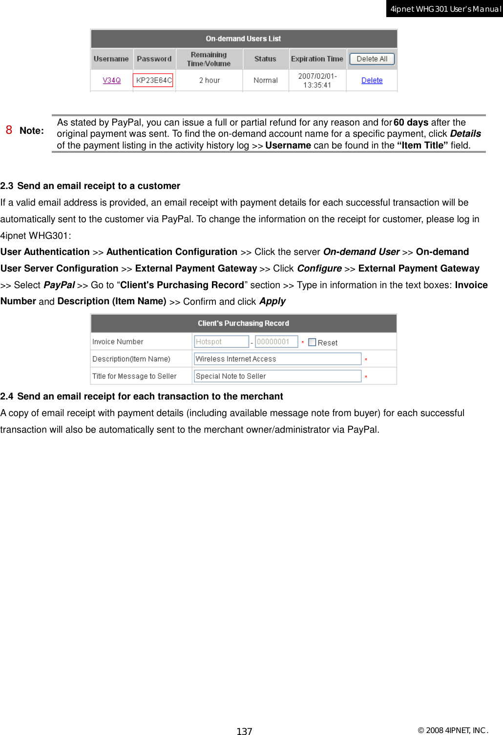  © 2008 4IPNET, INC. 137 4ipnet WHG301 User’s Manual    8 Note: As stated by PayPal, you can issue a full or partial refund for any reason and for 60 days after the original payment was sent. To find the on-demand account name for a specific payment, click Details of the payment listing in the activity history log &gt;&gt; Username can be found in the “Item Title” field.   2.3 Send an email receipt to a customer If a valid email address is provided, an email receipt with payment details for each successful transaction will be automatically sent to the customer via PayPal. To change the information on the receipt for customer, please log in 4ipnet WHG301: User Authentication &gt;&gt; Authentication Configuration &gt;&gt; Click the server On-demand User &gt;&gt; On-demand User Server Configuration &gt;&gt; External Payment Gateway &gt;&gt; Click Configure &gt;&gt; External Payment Gateway &gt;&gt; Select PayPal &gt;&gt; Go to “Client&apos;s Purchasing Record” section &gt;&gt; Type in information in the text boxes: Invoice Number and Description (Item Name) &gt;&gt; Confirm and click Apply   2.4 Send an email receipt for each transaction to the merchant A copy of email receipt with payment details (including available message note from buyer) for each successful transaction will also be automatically sent to the merchant owner/administrator via PayPal.  