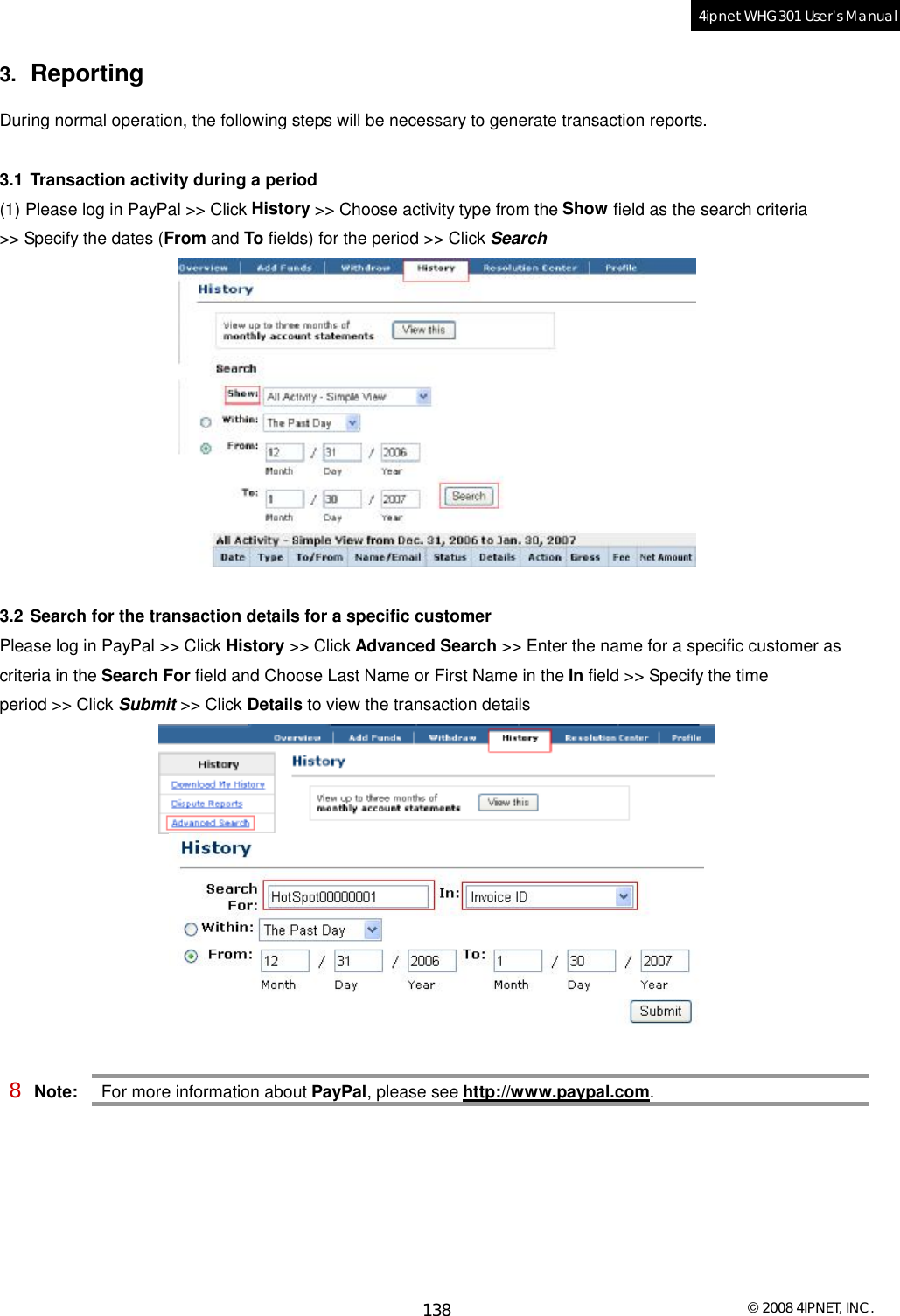  © 2008 4IPNET, INC. 138 4ipnet WHG301 User’s Manual  3.  Reporting During normal operation, the following steps will be necessary to generate transaction reports.  3.1 Transaction activity during a period (1) Please log in PayPal &gt;&gt; Click History &gt;&gt; Choose activity type from the Show field as the search criteria &gt;&gt; Specify the dates (From and To fields) for the period &gt;&gt; Click Search   3.2 Search for the transaction details for a specific customer Please log in PayPal &gt;&gt; Click History &gt;&gt; Click Advanced Search &gt;&gt; Enter the name for a specific customer as criteria in the Search For field and Choose Last Name or First Name in the In field &gt;&gt; Specify the time period &gt;&gt; Click Submit &gt;&gt; Click Details to view the transaction details   8 Note: For more information about PayPal, please see http://www.paypal.com.   