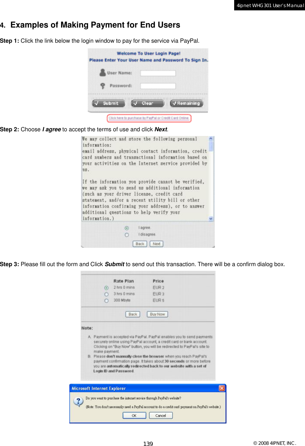  © 2008 4IPNET, INC. 139 4ipnet WHG301 User’s Manual  4.  Examples of Making Payment for End Users Step 1: Click the link below the login window to pay for the service via PayPal.  Step 2: Choose I agree to accept the terms of use and click Next.   Step 3: Please fill out the form and Click Submit to send out this transaction. There will be a confirm dialog box.   