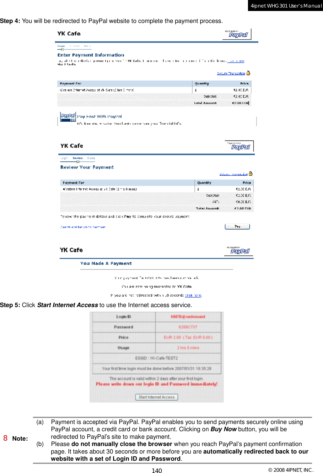  © 2008 4IPNET, INC. 140 4ipnet WHG301 User’s Manual  Step 4: You will be redirected to PayPal website to complete the payment process.      Step 5: Click Start Internet Access to use the Internet access service.   8 Note: (a) Payment is accepted via PayPal. PayPal enables you to send payments securely online using PayPal account, a credit card or bank account. Clicking on Buy Now button, you will be redirected to PayPal’s site to make payment. (b) Please do not manually close the browser when you reach PayPal’s payment confirmation page. It takes about 30 seconds or more before you are automatically redirected back to our website with a set of Login ID and Password. 