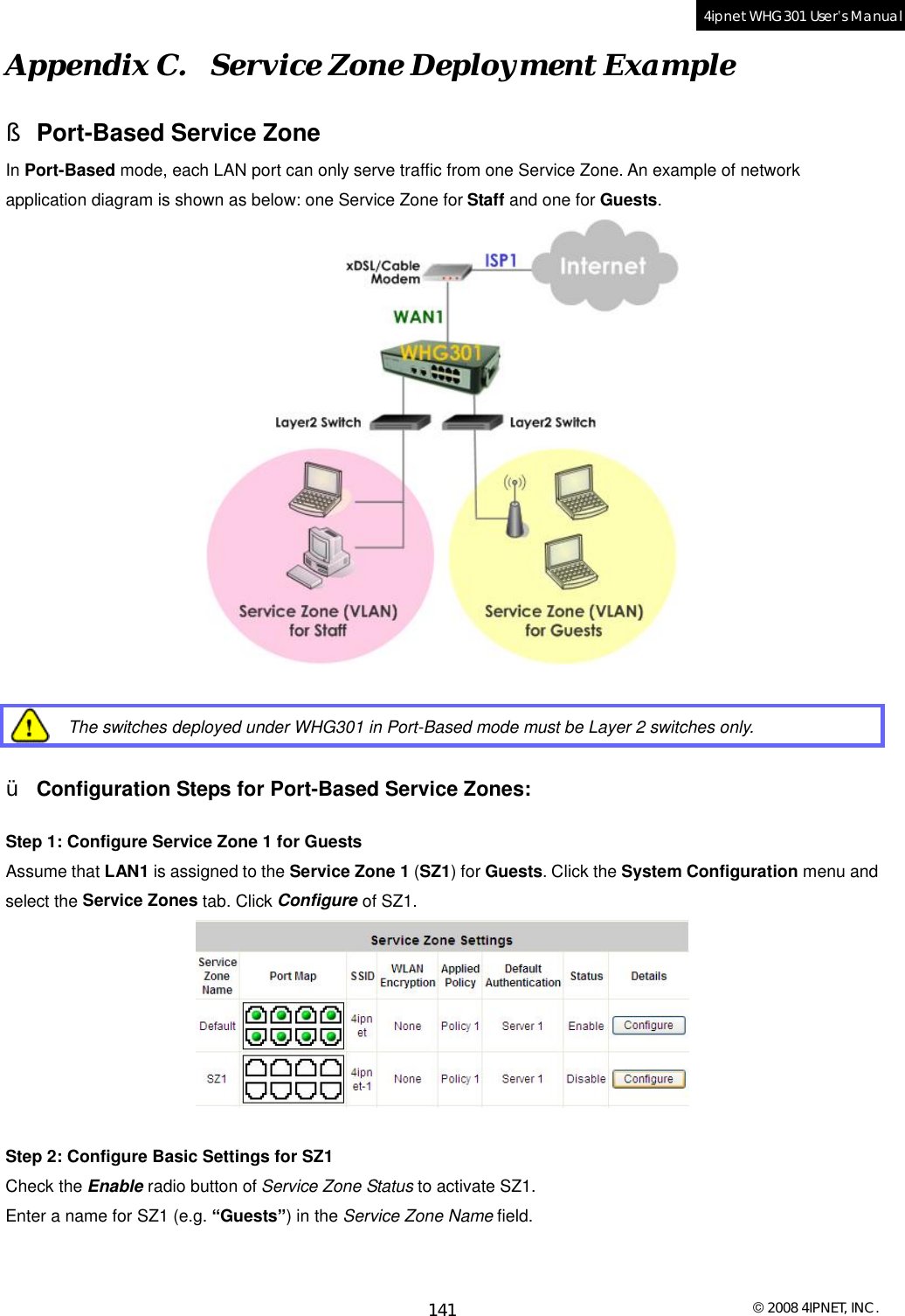  © 2008 4IPNET, INC. 141 4ipnet WHG301 User’s Manual  Appendix C.  Service Zone Deployment Example § Port-Based Service Zone In Port-Based mode, each LAN port can only serve traffic from one Service Zone. An example of network application diagram is shown as below: one Service Zone for Staff and one for Guests.    The switches deployed under WHG301 in Port-Based mode must be Layer 2 switches only.  Ÿ Configuration Steps for Port-Based Service Zones:  Step 1: Configure Service Zone 1 for Guests Assume that LAN1 is assigned to the Service Zone 1 (SZ1) for Guests. Click the System Configuration menu and select the Service Zones tab. Click Configure of SZ1.   Step 2: Configure Basic Settings for SZ1 Check the Enable radio button of Service Zone Status to activate SZ1. Enter a name for SZ1 (e.g. “Guests”) in the Service Zone Name field. 