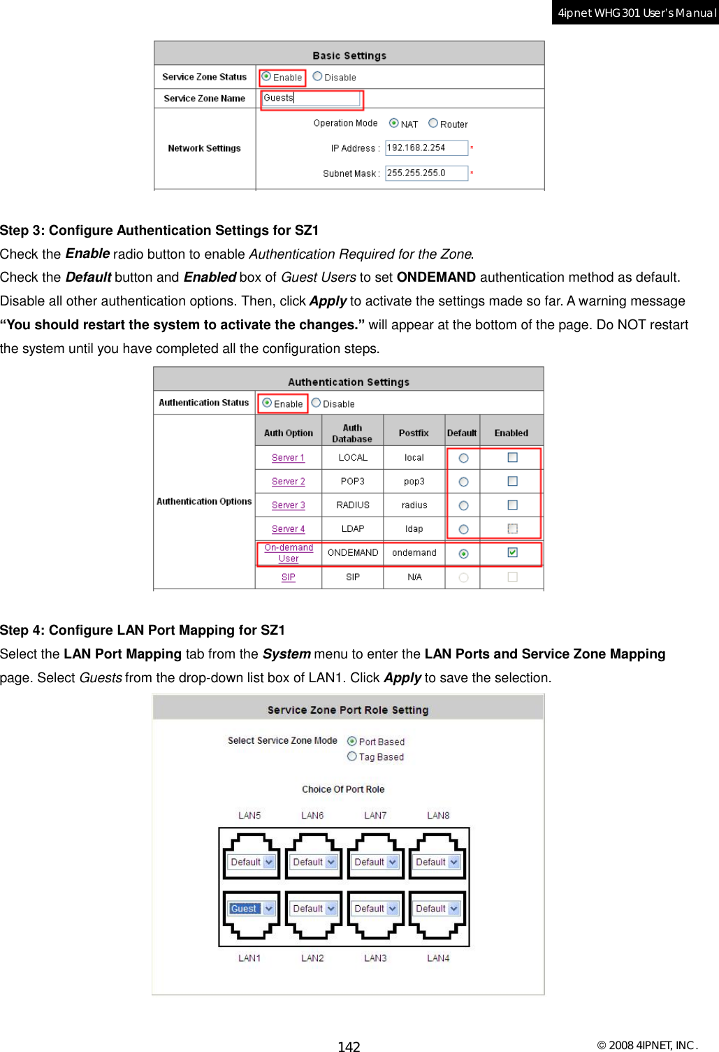  © 2008 4IPNET, INC. 142 4ipnet WHG301 User’s Manual    Step 3: Configure Authentication Settings for SZ1 Check the Enable radio button to enable Authentication Required for the Zone. Check the Default button and Enabled box of Guest Users to set ONDEMAND authentication method as default. Disable all other authentication options. Then, click Apply to activate the settings made so far. A warning message “You should restart the system to activate the changes.” will appear at the bottom of the page. Do NOT restart the system until you have completed all the configuration steps.   Step 4: Configure LAN Port Mapping for SZ1 Select the LAN Port Mapping tab from the System menu to enter the LAN Ports and Service Zone Mapping page. Select Guests from the drop-down list box of LAN1. Click Apply to save the selection.   