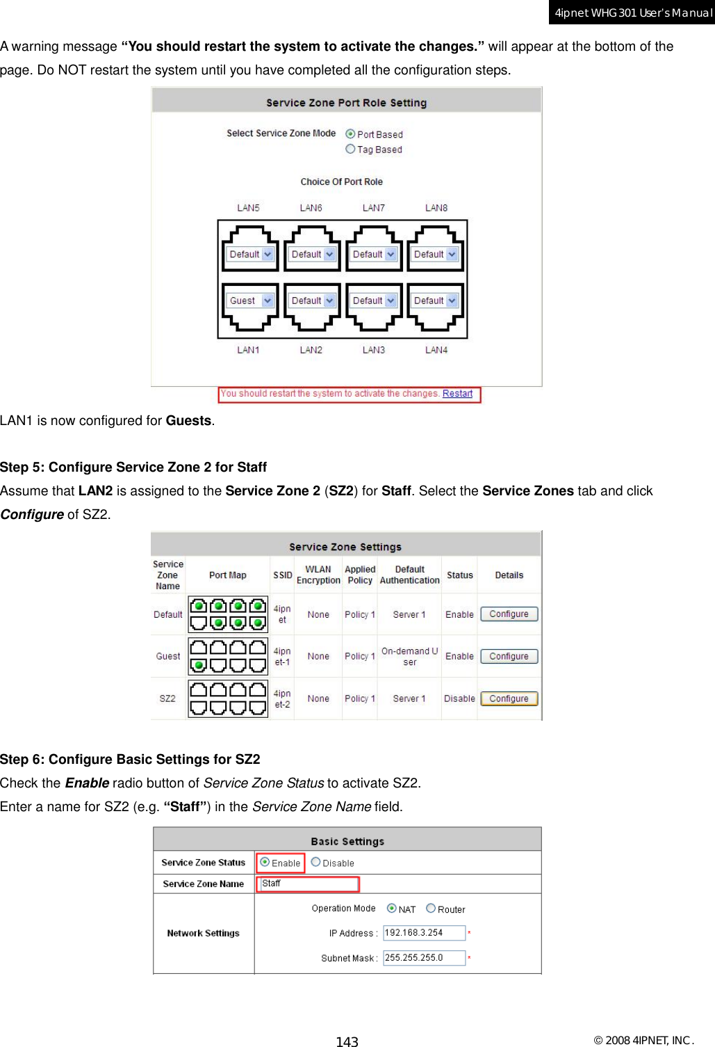  © 2008 4IPNET, INC. 143 4ipnet WHG301 User’s Manual  A warning message “You should restart the system to activate the changes.” will appear at the bottom of the page. Do NOT restart the system until you have completed all the configuration steps.  LAN1 is now configured for Guests.  Step 5: Configure Service Zone 2 for Staff Assume that LAN2 is assigned to the Service Zone 2 (SZ2) for Staff. Select the Service Zones tab and click Configure of SZ2.   Step 6: Configure Basic Settings for SZ2 Check the Enable radio button of Service Zone Status to activate SZ2. Enter a name for SZ2 (e.g. “Staff”) in the Service Zone Name field.    