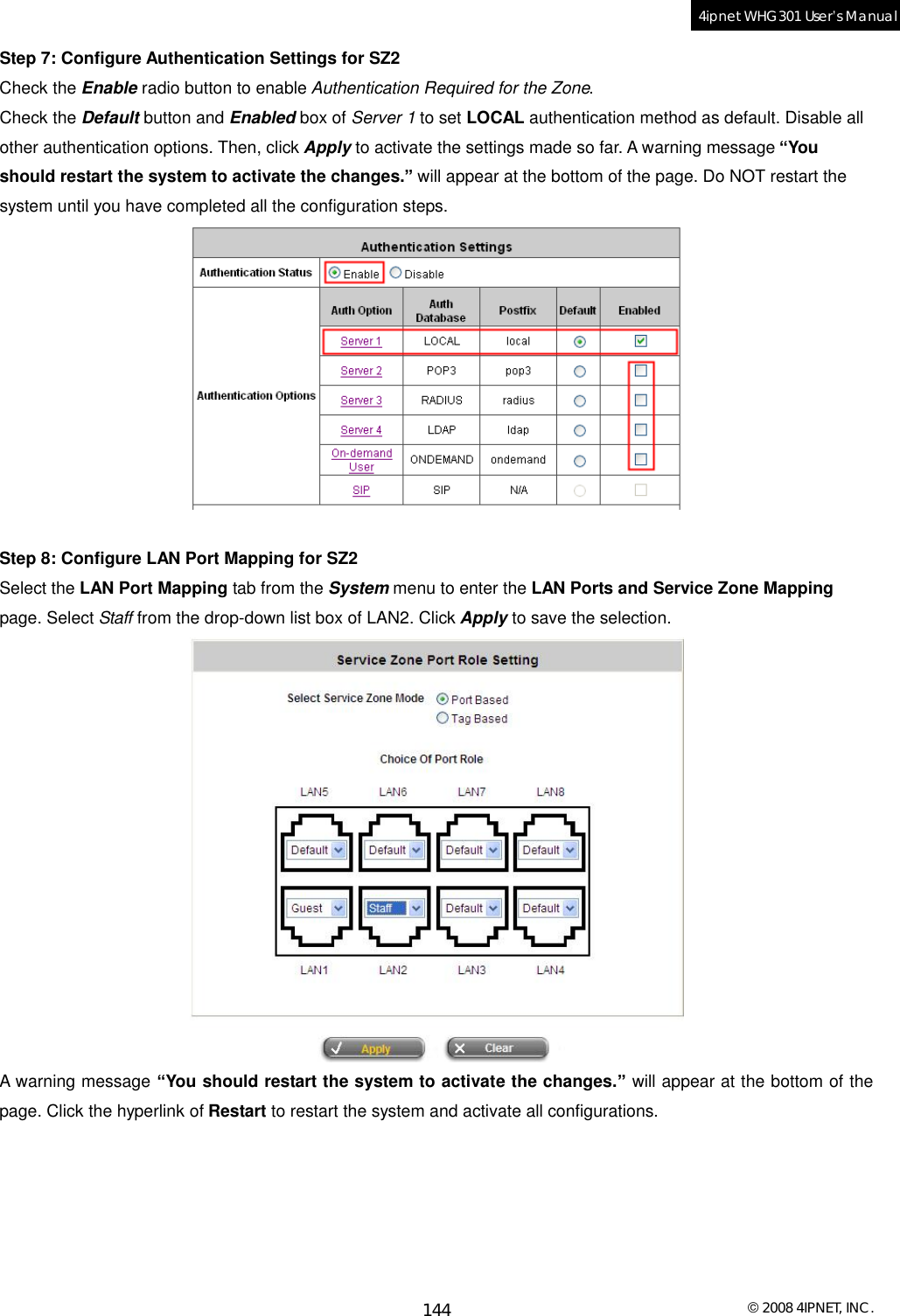  © 2008 4IPNET, INC. 144 4ipnet WHG301 User’s Manual  Step 7: Configure Authentication Settings for SZ2 Check the Enable radio button to enable Authentication Required for the Zone. Check the Default button and Enabled box of Server 1 to set LOCAL authentication method as default. Disable all other authentication options. Then, click Apply to activate the settings made so far. A warning message “You should restart the system to activate the changes.” will appear at the bottom of the page. Do NOT restart the system until you have completed all the configuration steps.   Step 8: Configure LAN Port Mapping for SZ2 Select the LAN Port Mapping tab from the System menu to enter the LAN Ports and Service Zone Mapping page. Select Staff from the drop-down list box of LAN2. Click Apply to save the selection.  A warning message “You should restart the system to activate the changes.” will appear at the bottom of the page. Click the hyperlink of Restart to restart the system and activate all configurations. 