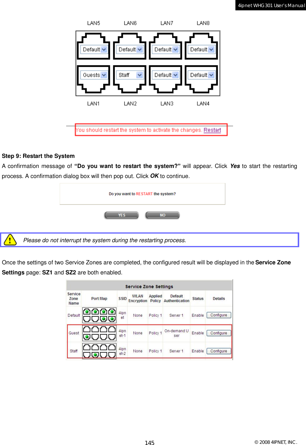  © 2008 4IPNET, INC. 145 4ipnet WHG301 User’s Manual    Step 9: Restart the System A confirmation message of “Do you want to restart the system?” will appear. Click Yes to start the restarting process. A confirmation dialog box will then pop out. Click OK to continue.    Please do not interrupt the system during the restarting process.  Once the settings of two Service Zones are completed, the configured result will be displayed in the Service Zone Settings page: SZ1 and SZ2 are both enabled.   