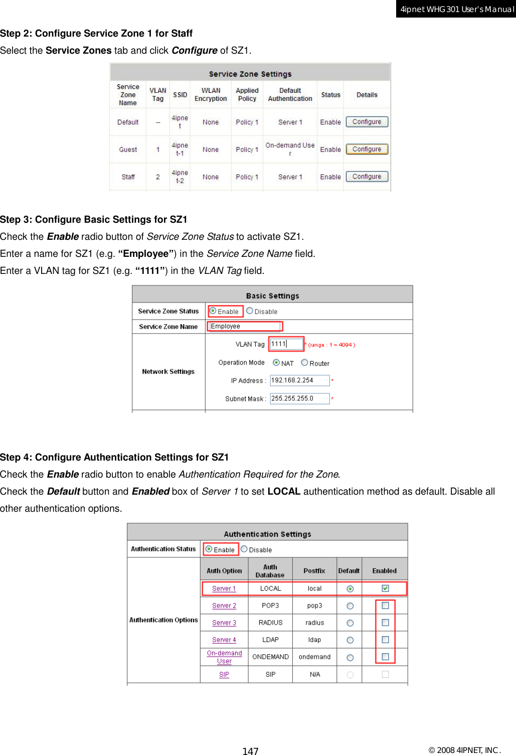  © 2008 4IPNET, INC. 147 4ipnet WHG301 User’s Manual  Step 2: Configure Service Zone 1 for Staff Select the Service Zones tab and click Configure of SZ1.   Step 3: Configure Basic Settings for SZ1 Check the Enable radio button of Service Zone Status to activate SZ1. Enter a name for SZ1 (e.g. “Employee”) in the Service Zone Name field. Enter a VLAN tag for SZ1 (e.g. “1111”) in the VLAN Tag field.    Step 4: Configure Authentication Settings for SZ1 Check the Enable radio button to enable Authentication Required for the Zone. Check the Default button and Enabled box of Server 1 to set LOCAL authentication method as default. Disable all other authentication options.     