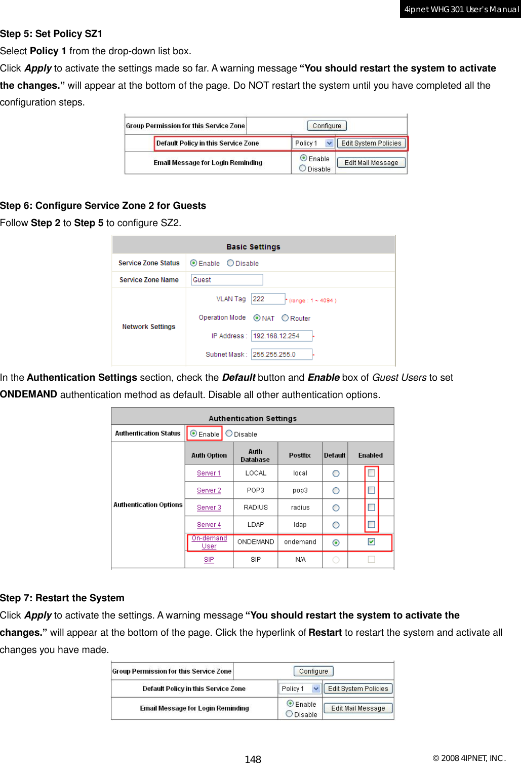  © 2008 4IPNET, INC. 148 4ipnet WHG301 User’s Manual  Step 5: Set Policy SZ1 Select Policy 1 from the drop-down list box. Click Apply to activate the settings made so far. A warning message “You should restart the system to activate the changes.” will appear at the bottom of the page. Do NOT restart the system until you have completed all the configuration steps.   Step 6: Configure Service Zone 2 for Guests Follow Step 2 to Step 5 to configure SZ2.  In the Authentication Settings section, check the Default button and Enable box of Guest Users to set ONDEMAND authentication method as default. Disable all other authentication options.   Step 7: Restart the System Click Apply to activate the settings. A warning message “You should restart the system to activate the changes.” will appear at the bottom of the page. Click the hyperlink of Restart to restart the system and activate all changes you have made.   