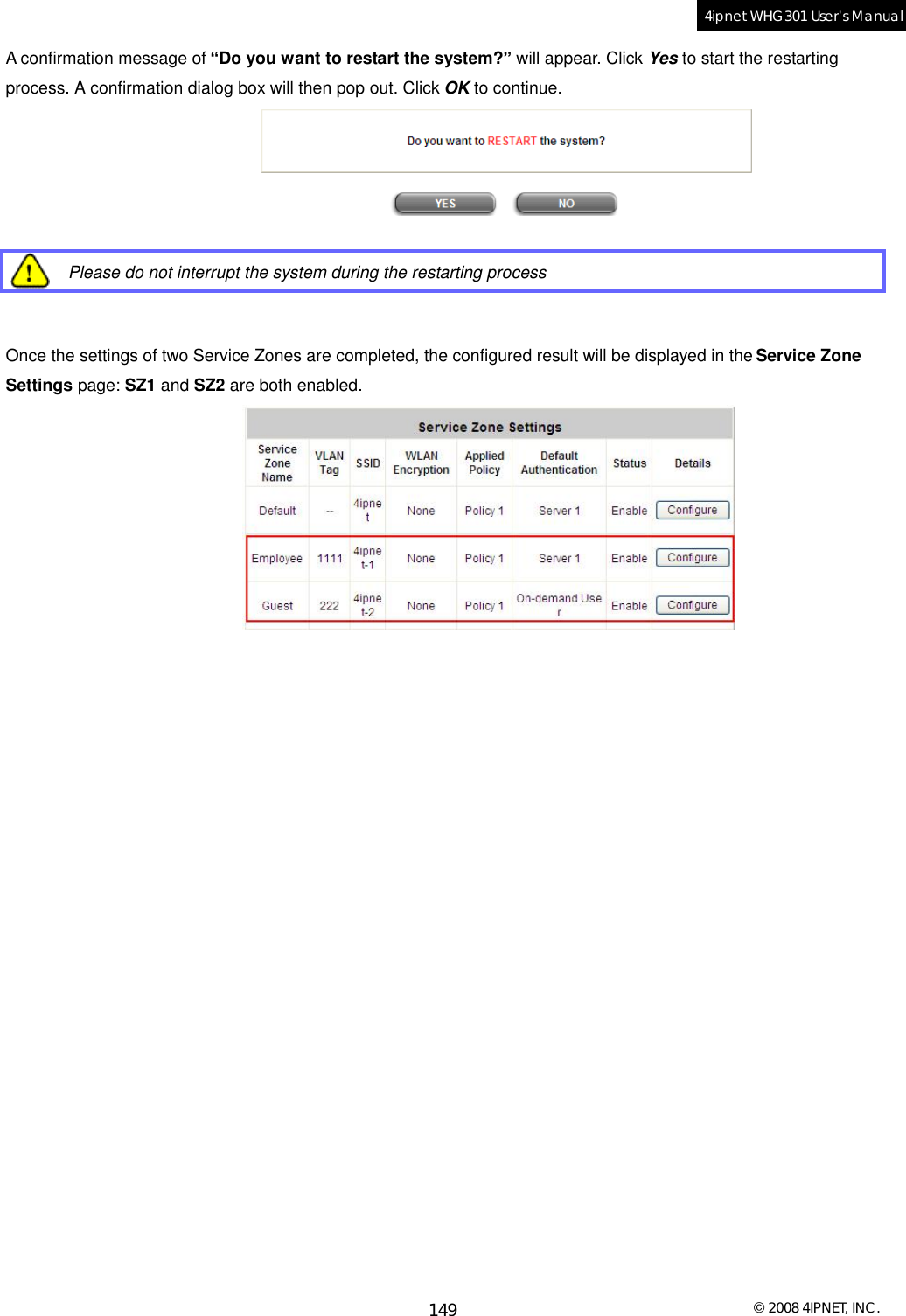  © 2008 4IPNET, INC. 149 4ipnet WHG301 User’s Manual  A confirmation message of “Do you want to restart the system?” will appear. Click Yes to start the restarting process. A confirmation dialog box will then pop out. Click OK to continue.    Please do not interrupt the system during the restarting process   Once the settings of two Service Zones are completed, the configured result will be displayed in the Service Zone Settings page: SZ1 and SZ2 are both enabled. 