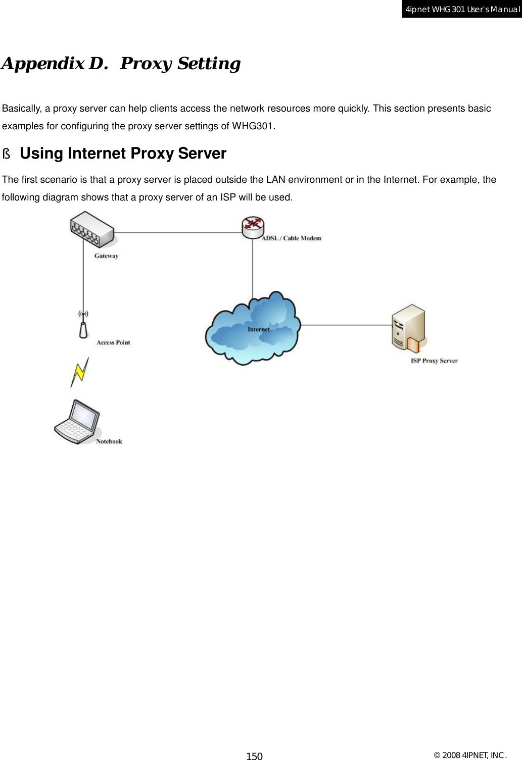  © 2008 4IPNET, INC. 150 4ipnet WHG301 User’s Manual  Appendix D.  Proxy Setting Basically, a proxy server can help clients access the network resources more quickly. This section presents basic examples for configuring the proxy server settings of WHG301. § Using Internet Proxy Server The first scenario is that a proxy server is placed outside the LAN environment or in the Internet. For example, the following diagram shows that a proxy server of an ISP will be used.   