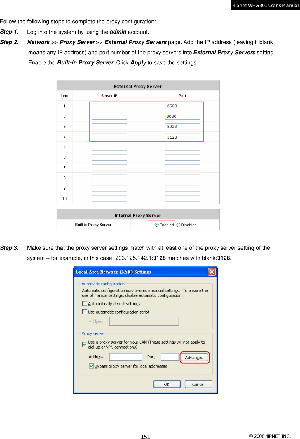  © 2008 4IPNET, INC. 151 4ipnet WHG301 User’s Manual  Follow the following steps to complete the proxy configuration: Step 1.  Log into the system by using the admin account. Step 2. Network &gt;&gt; Proxy Server &gt;&gt; External Proxy Servers page. Add the IP address (leaving it blank  means any IP address) and port number of the proxy servers into External Proxy Servers setting.  Enable the Built-in Proxy Server. Click Apply to save the settings.    Step 3.  Make sure that the proxy server settings match with at least one of the proxy server setting of the  system – for example, in this case, 203.125.142.1:3128 matches with blank:3128.  