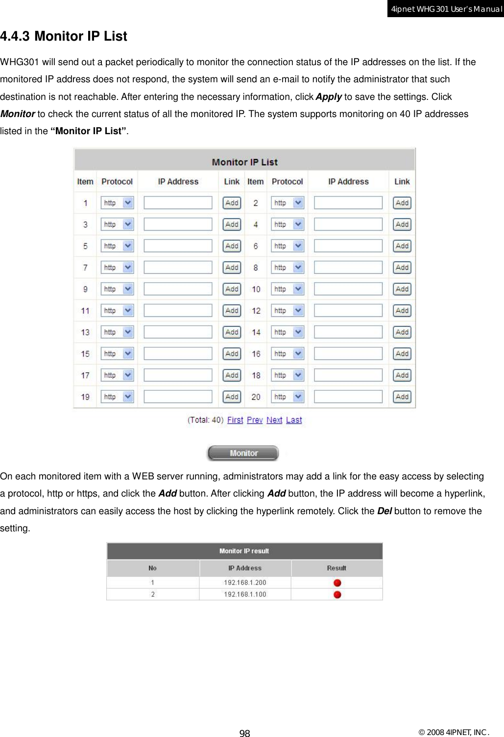  © 2008 4IPNET, INC. 98 4ipnet WHG301 User’s Manual  4.4.3 Monitor IP List WHG301 will send out a packet periodically to monitor the connection status of the IP addresses on the list. If the monitored IP address does not respond, the system will send an e-mail to notify the administrator that such destination is not reachable. After entering the necessary information, click Apply to save the settings. Click Monitor to check the current status of all the monitored IP. The system supports monitoring on 40 IP addresses listed in the “Monitor IP List”.  On each monitored item with a WEB server running, administrators may add a link for the easy access by selecting a protocol, http or https, and click the Add button. After clicking Add button, the IP address will become a hyperlink, and administrators can easily access the host by clicking the hyperlink remotely. Click the Del button to remove the setting.  