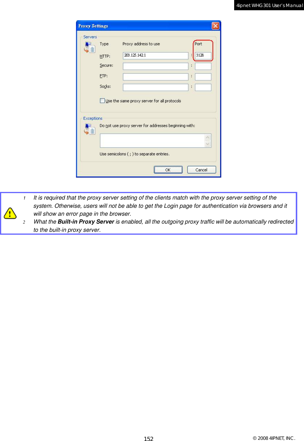  © 2008 4IPNET, INC. 152 4ipnet WHG301 User’s Manual     1  It is required that the proxy server setting of the clients match with the proxy server setting of the system. Otherwise, users will not be able to get the Login page for authentication via browsers and it will show an error page in the browser. 2  What the Built-in Proxy Server is enabled, all the outgoing proxy traffic will be automatically redirected to the built-in proxy server.    