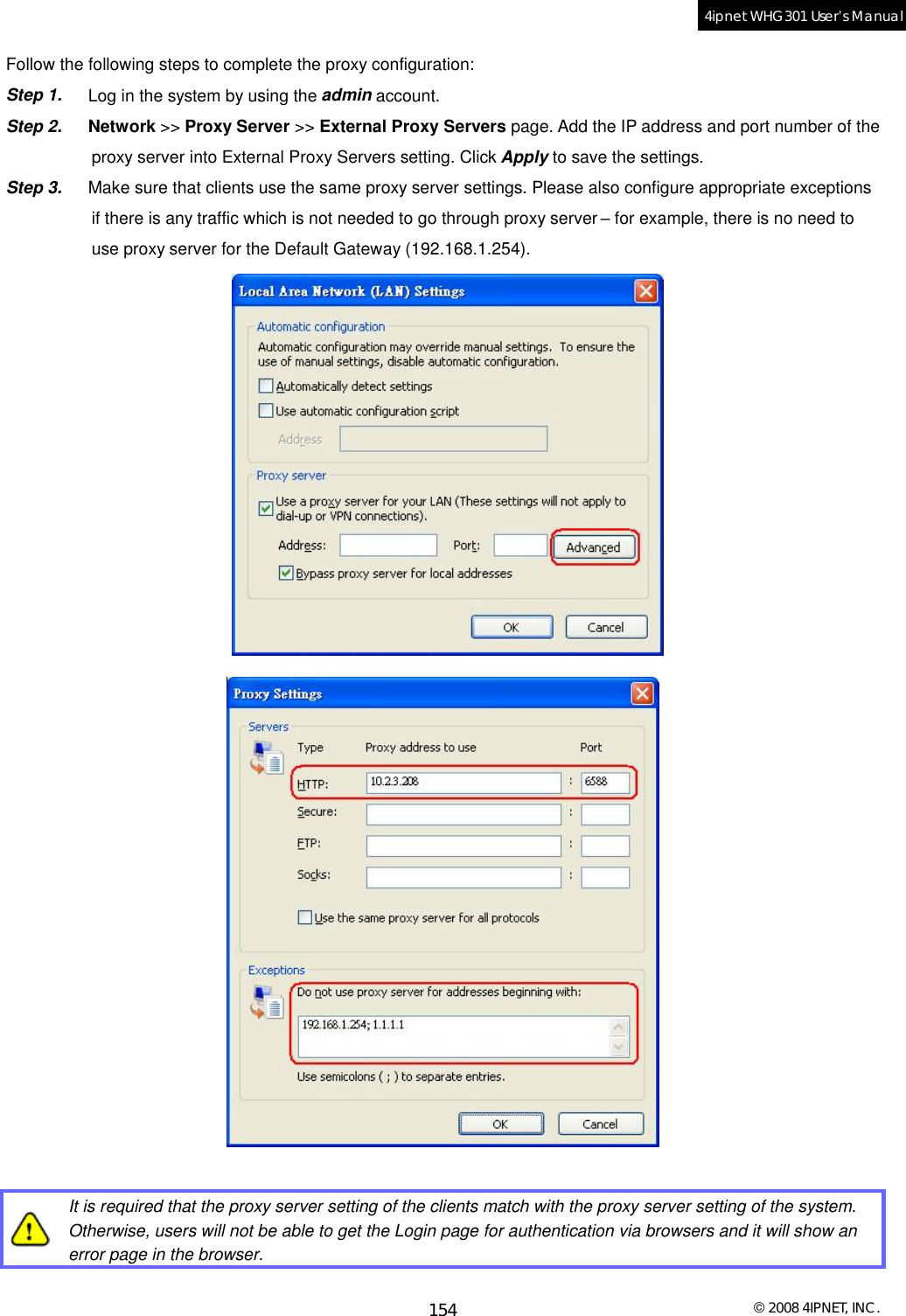  © 2008 4IPNET, INC. 154 4ipnet WHG301 User’s Manual  Follow the following steps to complete the proxy configuration: Step 1.  Log in the system by using the admin account. Step 2.  Network &gt;&gt; Proxy Server &gt;&gt; External Proxy Servers page. Add the IP address and port number of the proxy server into External Proxy Servers setting. Click Apply to save the settings. Step 3.  Make sure that clients use the same proxy server settings. Please also configure appropriate exceptions  if there is any traffic which is not needed to go through proxy server – for example, there is no need to  use proxy server for the Default Gateway (192.168.1.254).     It is required that the proxy server setting of the clients match with the proxy server setting of the system. Otherwise, users will not be able to get the Login page for authentication via browsers and it will show an error page in the browser.  