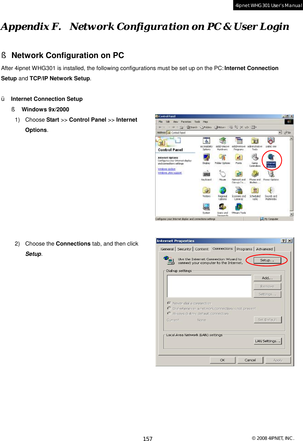  © 2008 4IPNET, INC. 157 4ipnet WHG301 User’s Manual  Appendix F.  Network Configuration on PC &amp; User Login § Network Configuration on PC After 4ipnet WHG301 is installed, the following configurations must be set up on the PC: Internet Connection Setup and TCP/IP Network Setup.  Ÿ  Internet Connection Setup §  Windows 9x/2000 1) Choose Start &gt;&gt; Control Panel &gt;&gt; Internet Options.           2) Choose the Connections tab, and then click Setup.             