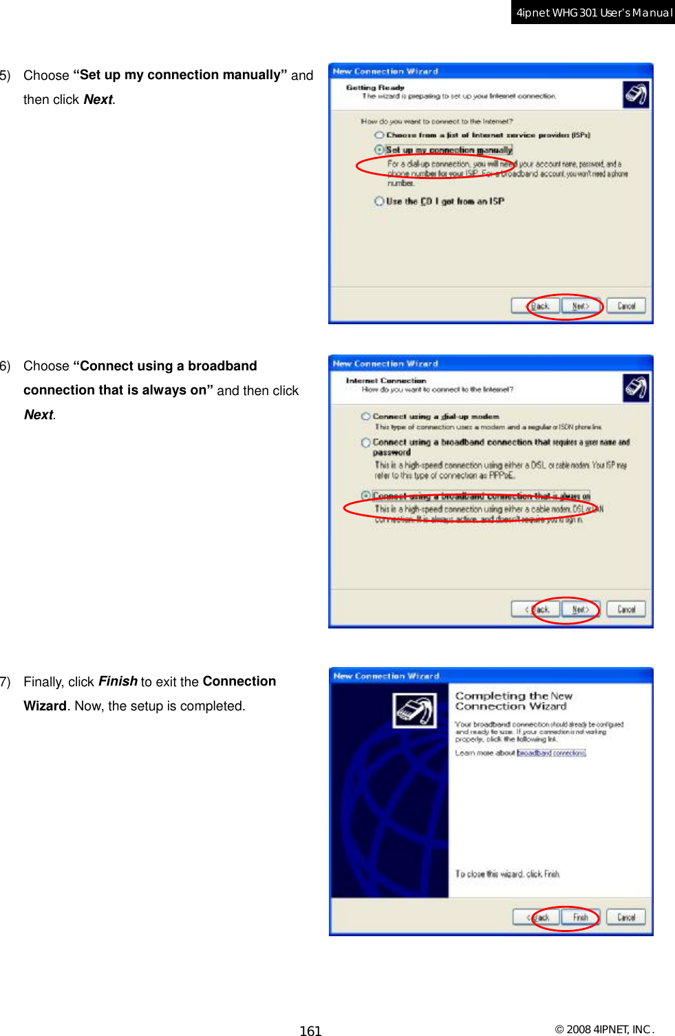  © 2008 4IPNET, INC. 161 4ipnet WHG301 User’s Manual   5) Choose “Set up my connection manually” and then click Next.           6) Choose “Connect using a broadband connection that is always on” and then click Next.           7) Finally, click Finish to exit the Connection Wizard. Now, the setup is completed.             