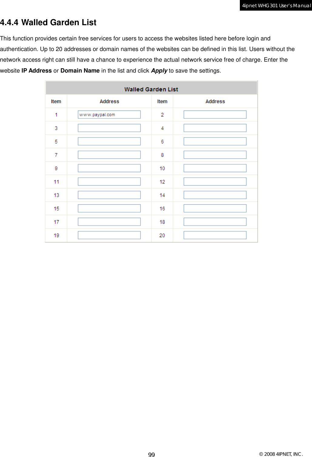  © 2008 4IPNET, INC. 99 4ipnet WHG301 User’s Manual  4.4.4 Walled Garden List This function provides certain free services for users to access the websites listed here before login and authentication. Up to 20 addresses or domain names of the websites can be defined in this list. Users without the network access right can still have a chance to experience the actual network service free of charge. Enter the website IP Address or Domain Name in the list and click Apply to save the settings.     