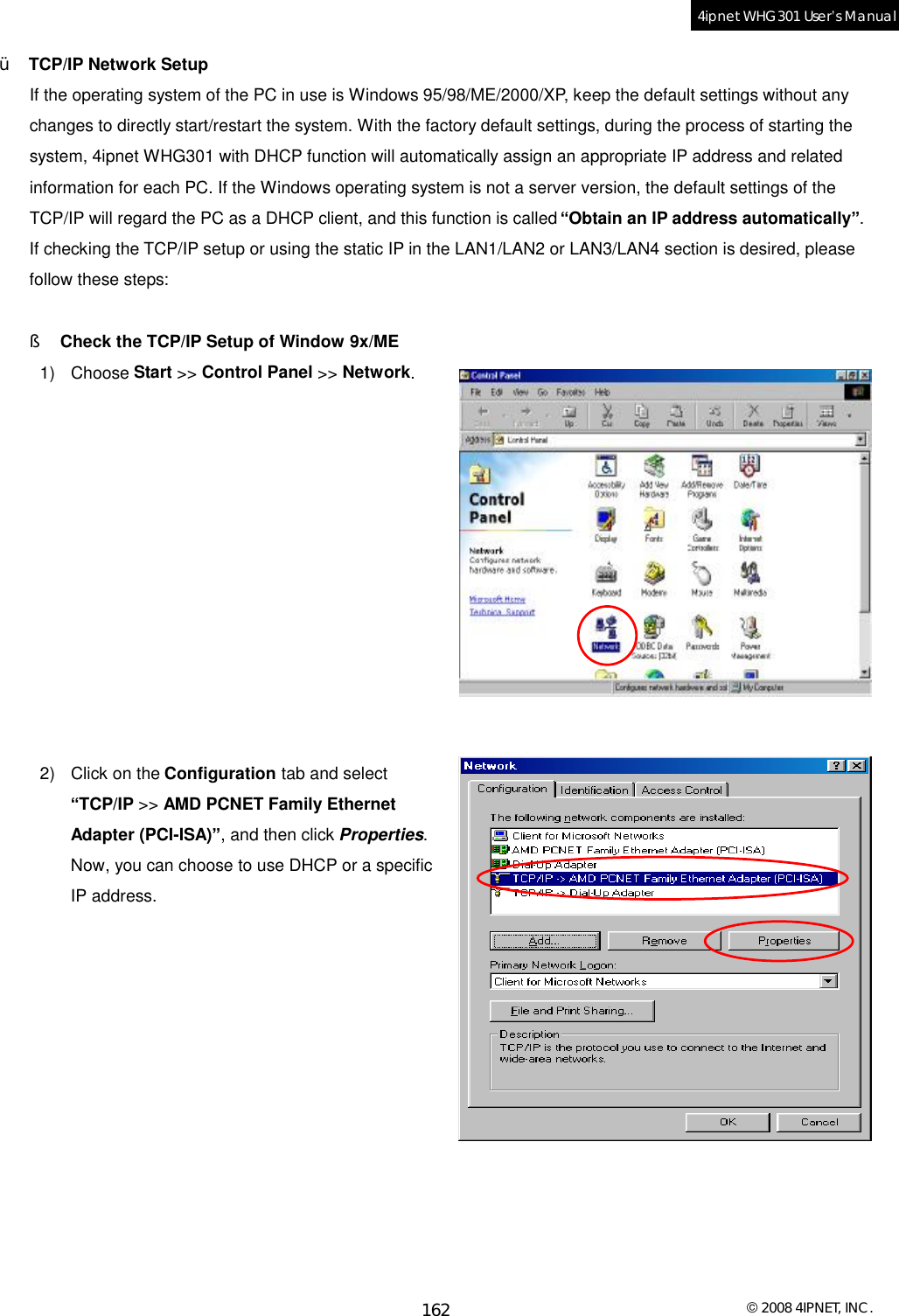  © 2008 4IPNET, INC. 162 4ipnet WHG301 User’s Manual  Ÿ  TCP/IP Network Setup If the operating system of the PC in use is Windows 95/98/ME/2000/XP, keep the default settings without any changes to directly start/restart the system. With the factory default settings, during the process of starting the system, 4ipnet WHG301 with DHCP function will automatically assign an appropriate IP address and related information for each PC. If the Windows operating system is not a server version, the default settings of the TCP/IP will regard the PC as a DHCP client, and this function is called “Obtain an IP address automatically”. If checking the TCP/IP setup or using the static IP in the LAN1/LAN2 or LAN3/LAN4 section is desired, please follow these steps:  §  Check the TCP/IP Setup of Window 9x/ME 1) Choose Start &gt;&gt; Control Panel &gt;&gt; Network.             2) Click on the Configuration tab and select “TCP/IP &gt;&gt; AMD PCNET Family Ethernet Adapter (PCI-ISA)”, and then click Properties. Now, you can choose to use DHCP or a specific IP address.             