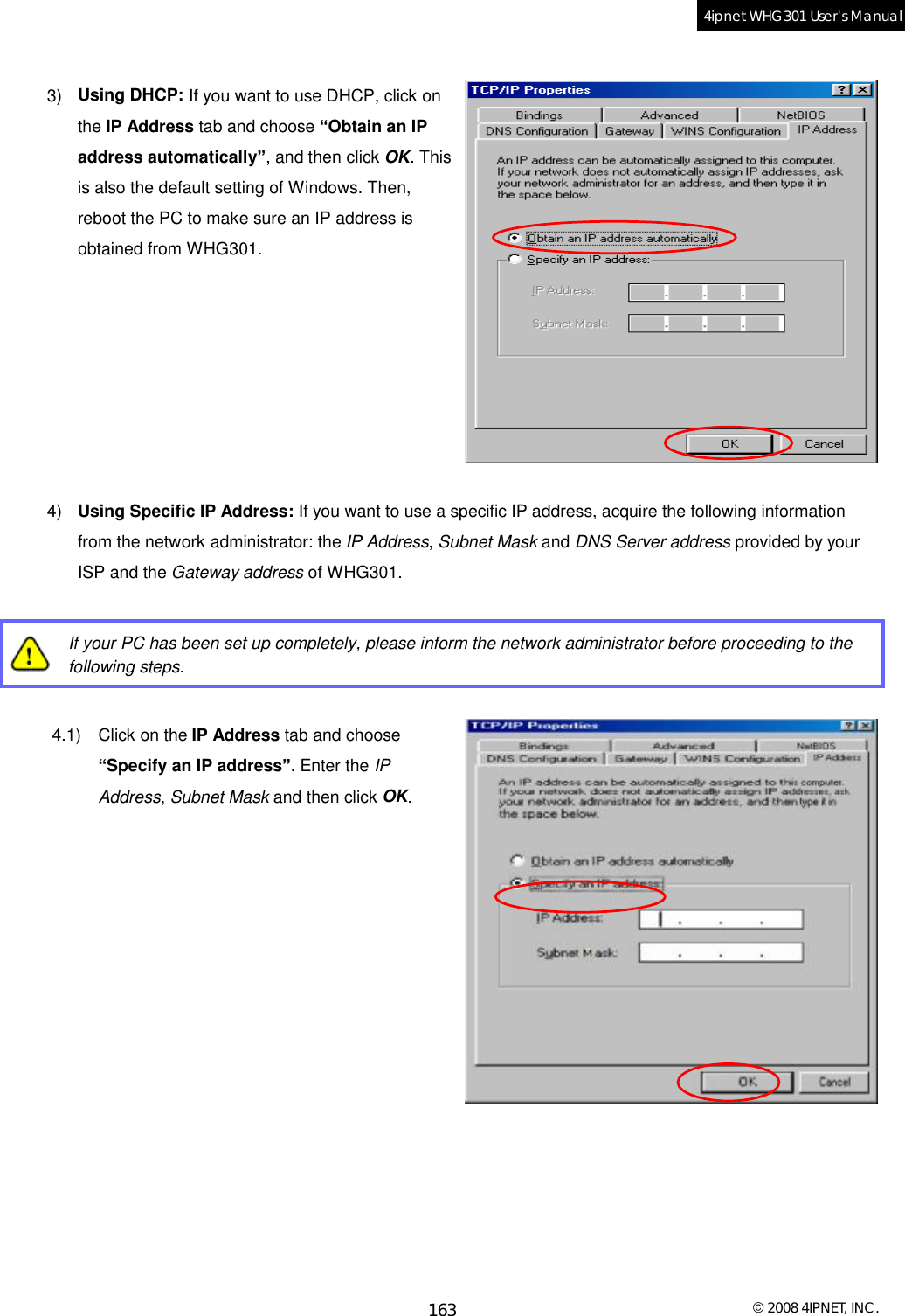  © 2008 4IPNET, INC. 163 4ipnet WHG301 User’s Manual   3)  Using DHCP: If you want to use DHCP, click on the IP Address tab and choose “Obtain an IP address automatically”, and then click OK. This is also the default setting of Windows. Then, reboot the PC to make sure an IP address is obtained from WHG301.        4)  Using Specific IP Address: If you want to use a specific IP address, acquire the following information from the network administrator: the IP Address, Subnet Mask and DNS Server address provided by your ISP and the Gateway address of WHG301.   If your PC has been set up completely, please inform the network administrator before proceeding to the following steps.  4.1) Click on the IP Address tab and choose “Specify an IP address”. Enter the IP Address, Subnet Mask and then click OK.          