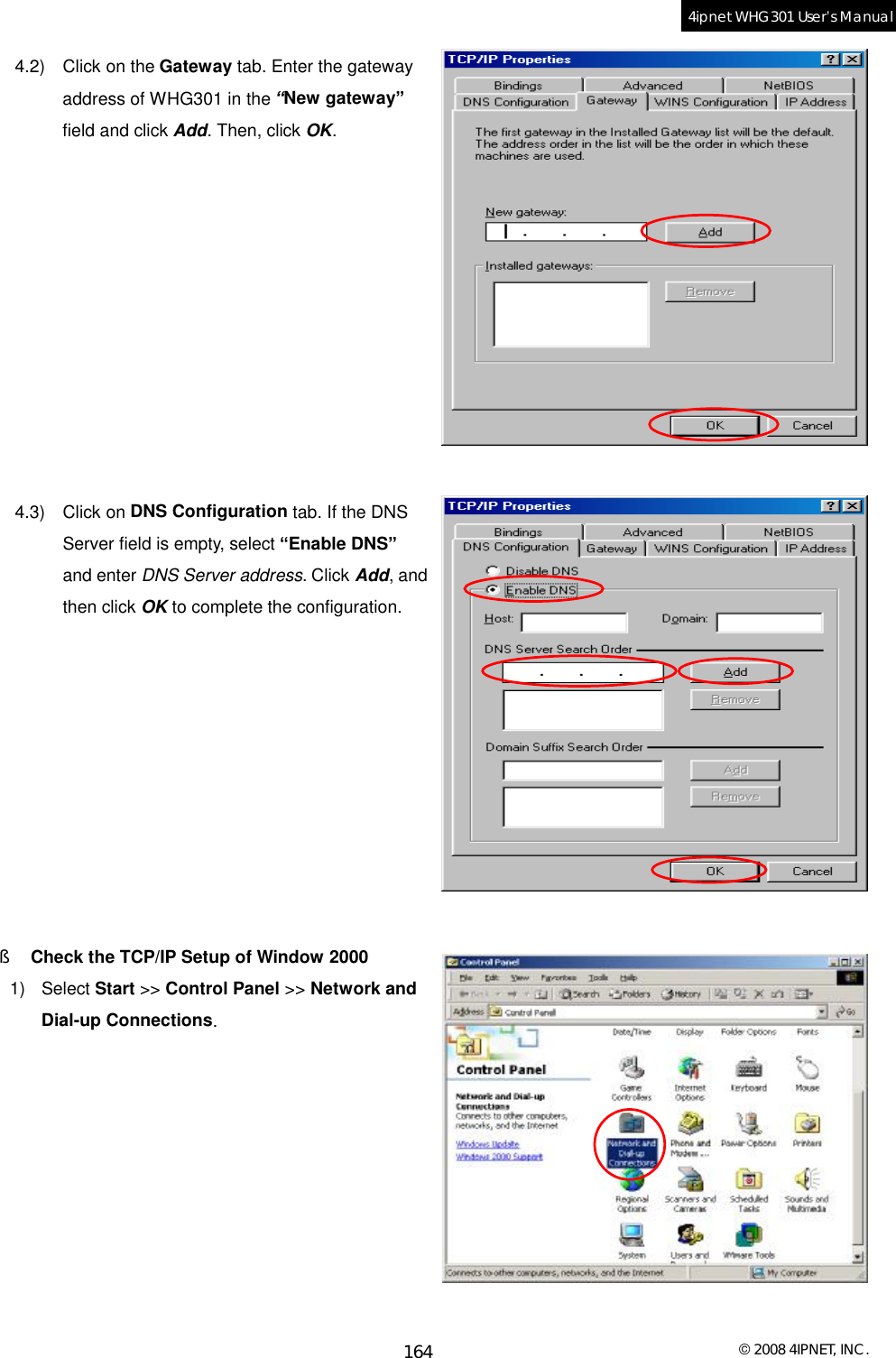  © 2008 4IPNET, INC. 164 4ipnet WHG301 User’s Manual  4.2) Click on the Gateway tab. Enter the gateway address of WHG301 in the “New gateway” field and click Add. Then, click OK.            4.3) Click on DNS Configuration tab. If the DNS Server field is empty, select “Enable DNS” and enter DNS Server address. Click Add, and then click OK to complete the configuration.           §  Check the TCP/IP Setup of Window 2000 1) Select Start &gt;&gt; Control Panel &gt;&gt; Network and Dial-up Connections.          