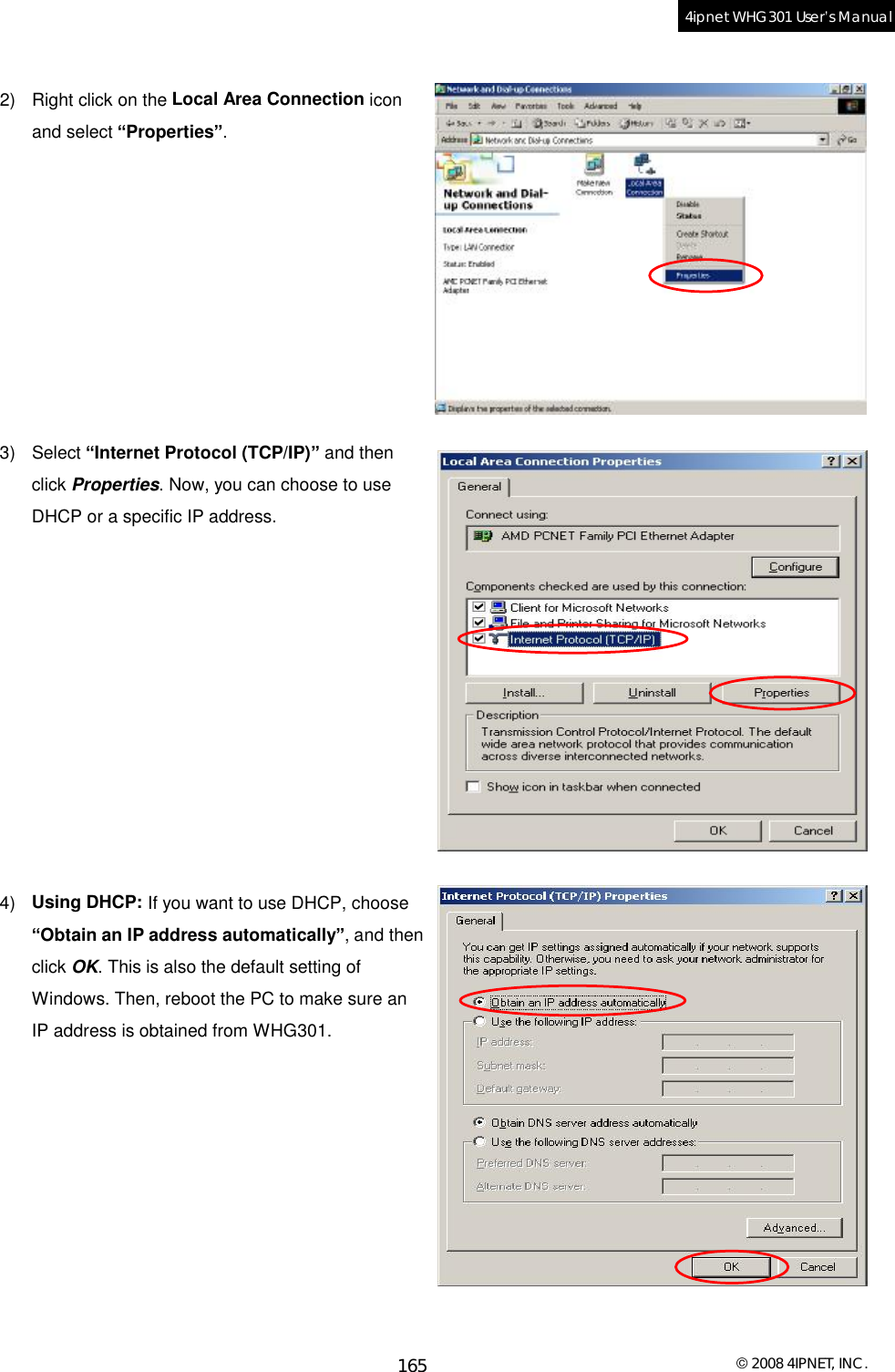  © 2008 4IPNET, INC. 165 4ipnet WHG301 User’s Manual   2) Right click on the Local Area Connection icon and select “Properties”.          3) Select “Internet Protocol (TCP/IP)” and then click Properties. Now, you can choose to use DHCP or a specific IP address.            4)  Using DHCP: If you want to use DHCP, choose “Obtain an IP address automatically”, and then click OK. This is also the default setting of Windows. Then, reboot the PC to make sure an IP address is obtained from WHG301.       