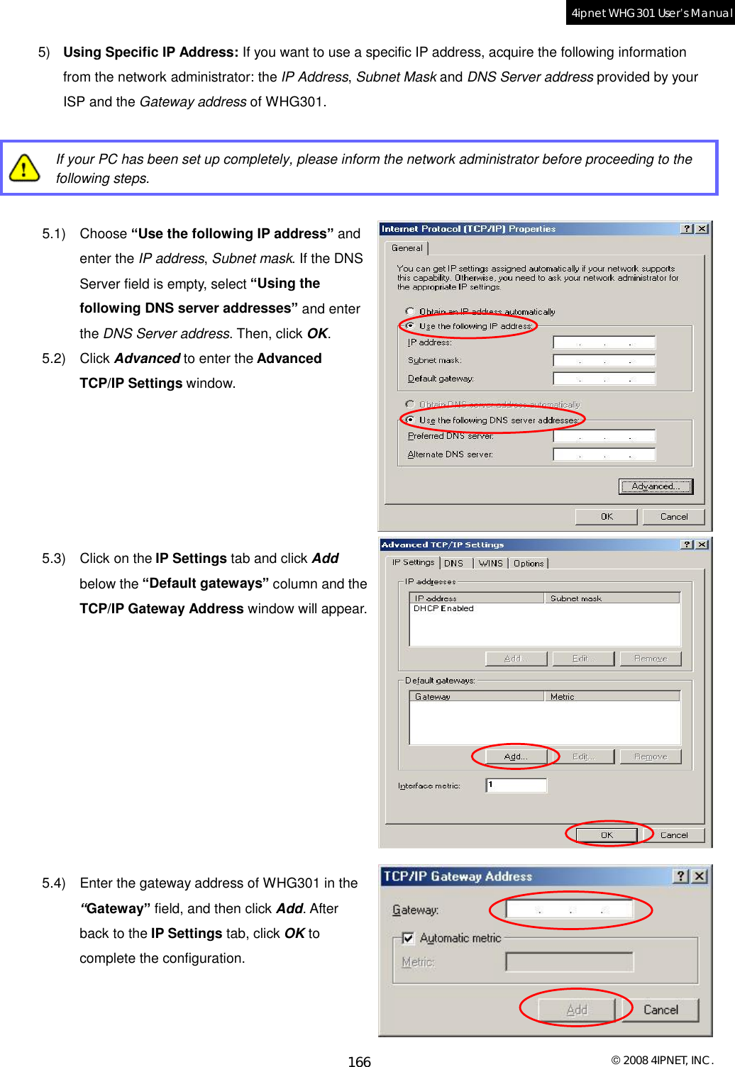  © 2008 4IPNET, INC. 166 4ipnet WHG301 User’s Manual  5)  Using Specific IP Address: If you want to use a specific IP address, acquire the following information from the network administrator: the IP Address, Subnet Mask and DNS Server address provided by your ISP and the Gateway address of WHG301.   If your PC has been set up completely, please inform the network administrator before proceeding to the following steps.  5.1) Choose “Use the following IP address” and enter the IP address, Subnet mask. If the DNS Server field is empty, select “Using the following DNS server addresses” and enter the DNS Server address. Then, click OK. 5.2) Click Advanced to enter the Advanced TCP/IP Settings window.       5.3) Click on the IP Settings tab and click Add below the “Default gateways” column and the TCP/IP Gateway Address window will appear.           5.4) Enter the gateway address of WHG301 in the “Gateway” field, and then click Add. After back to the IP Settings tab, click OK to complete the configuration.    