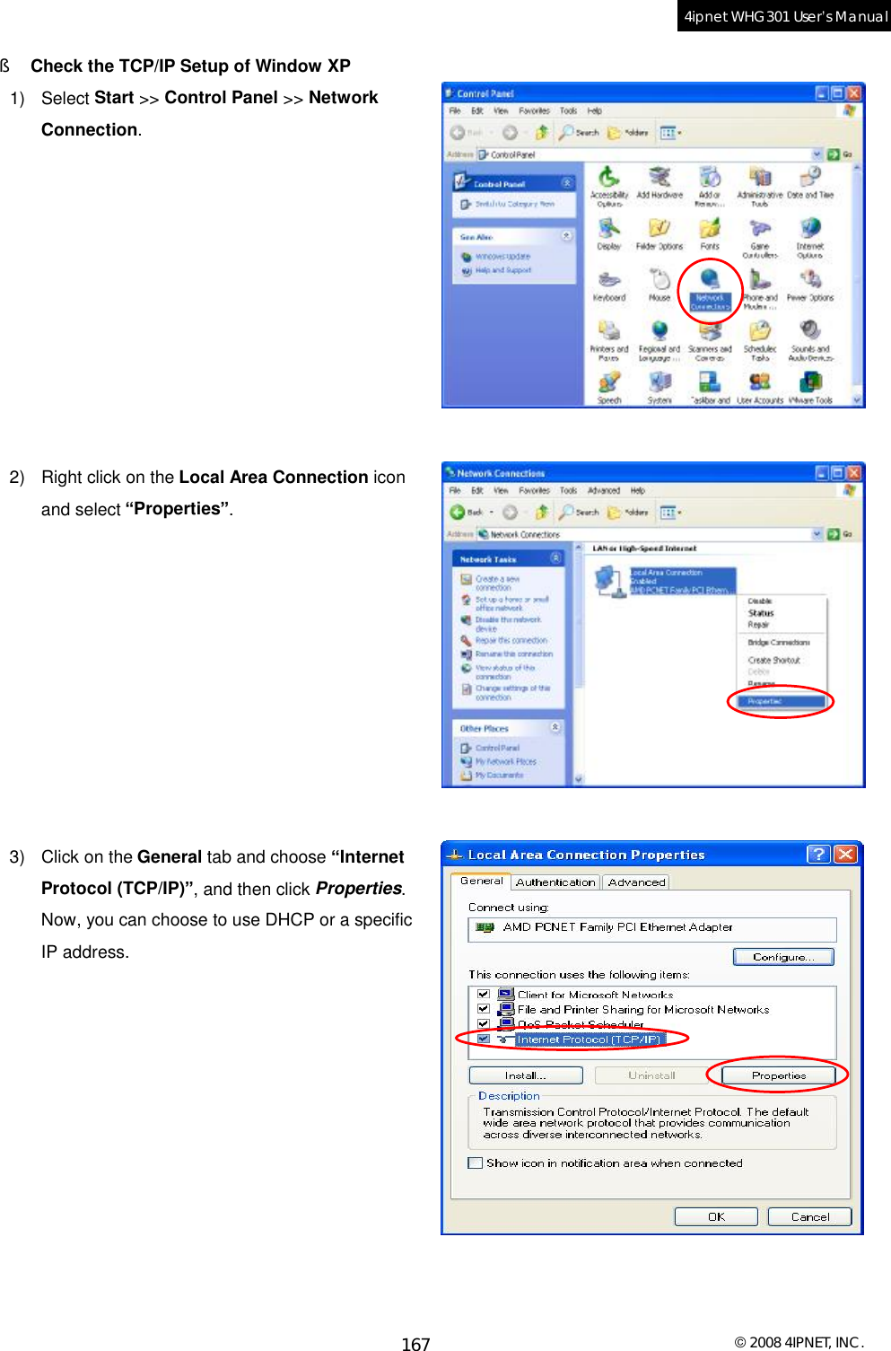  © 2008 4IPNET, INC. 167 4ipnet WHG301 User’s Manual  §  Check the TCP/IP Setup of Window XP 1) Select Start &gt;&gt; Control Panel &gt;&gt; Network Connection.           2) Right click on the Local Area Connection icon and select “Properties”.           3) Click on the General tab and choose “Internet Protocol (TCP/IP)”, and then click Properties. Now, you can choose to use DHCP or a specific IP address.            