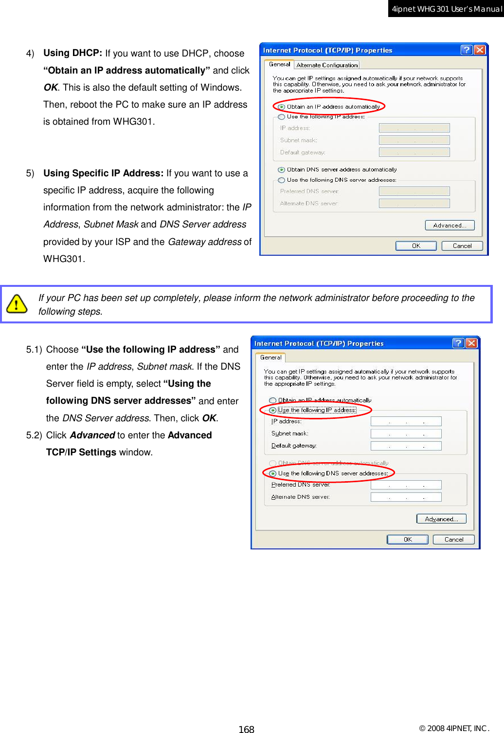  © 2008 4IPNET, INC. 168 4ipnet WHG301 User’s Manual   4)  Using DHCP: If you want to use DHCP, choose “Obtain an IP address automatically” and click OK. This is also the default setting of Windows. Then, reboot the PC to make sure an IP address is obtained from WHG301.   5)  Using Specific IP Address: If you want to use a specific IP address, acquire the following information from the network administrator: the IP Address, Subnet Mask and DNS Server address provided by your ISP and the Gateway address of WHG301.   If your PC has been set up completely, please inform the network administrator before proceeding to the following steps.  5.1) Choose “Use the following IP address” and enter the IP address, Subnet mask. If the DNS Server field is empty, select “Using the following DNS server addresses” and enter the DNS Server address. Then, click OK. 5.2) Click Advanced to enter the Advanced TCP/IP Settings window.                