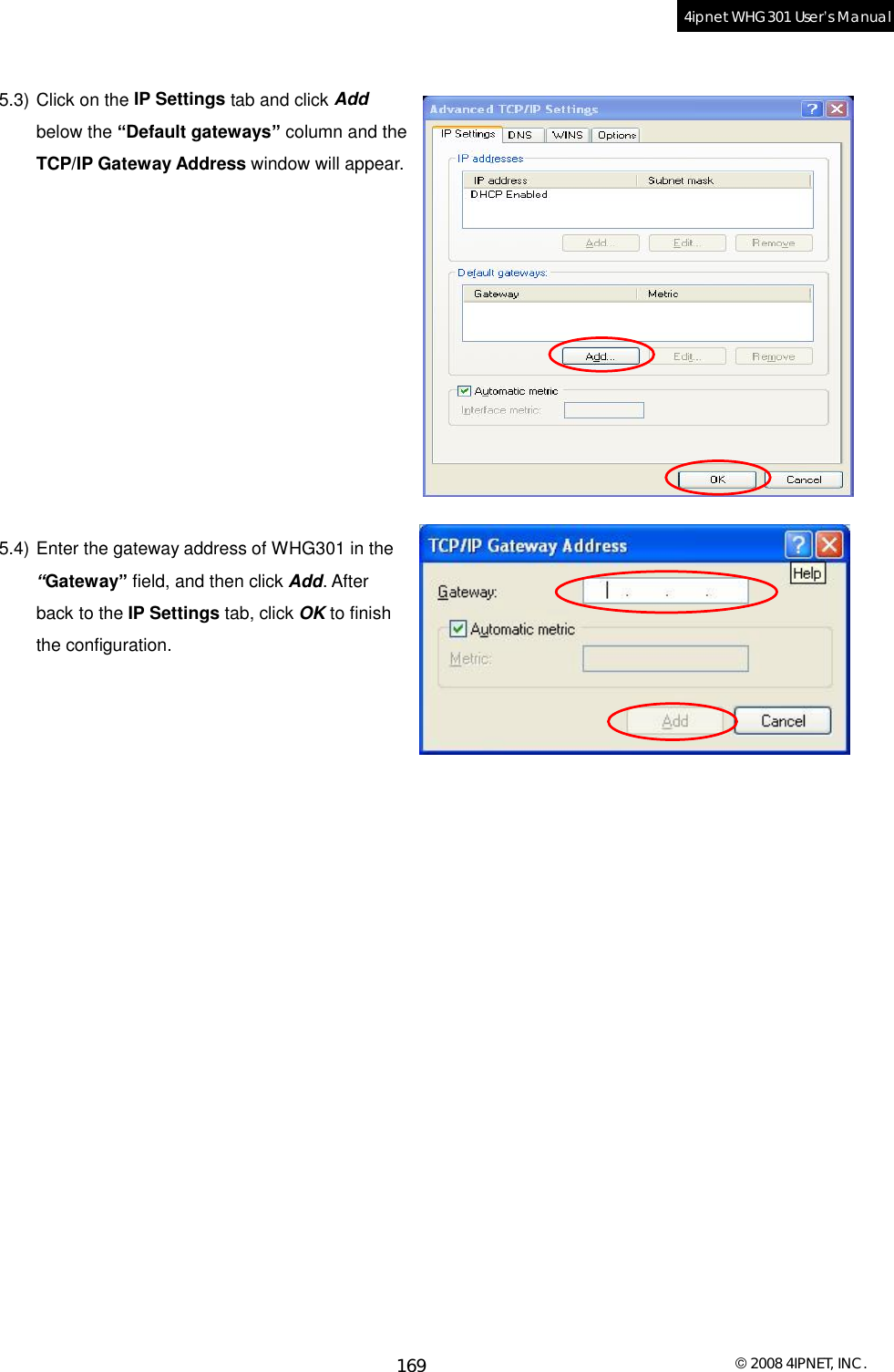  © 2008 4IPNET, INC. 169 4ipnet WHG301 User’s Manual   5.3) Click on the IP Settings tab and click Add below the “Default gateways” column and the TCP/IP Gateway Address window will appear.            5.4) Enter the gateway address of WHG301 in the “Gateway” field, and then click Add. After back to the IP Settings tab, click OK to finish the configuration.     