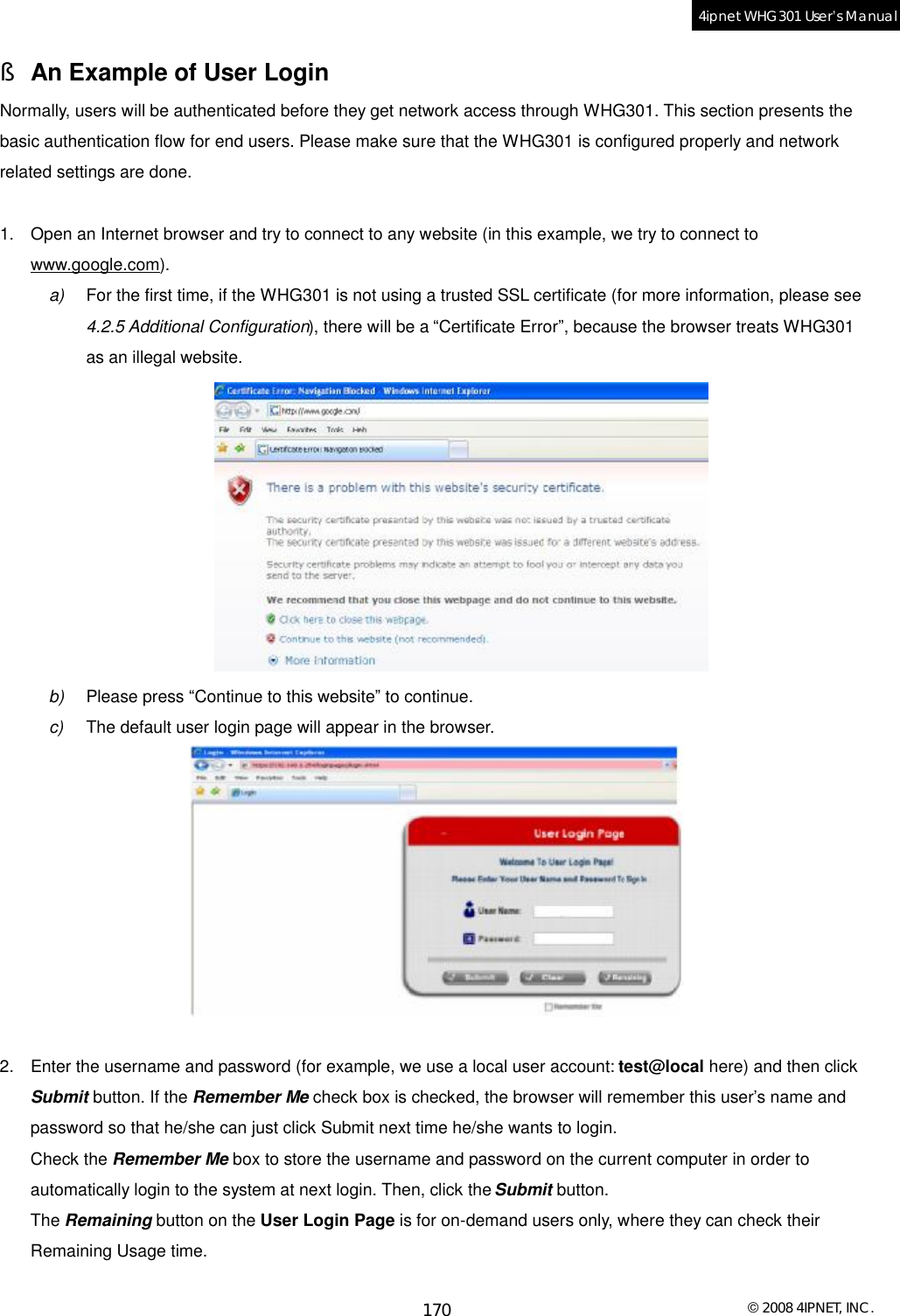  © 2008 4IPNET, INC. 170 4ipnet WHG301 User’s Manual  § An Example of User Login Normally, users will be authenticated before they get network access through WHG301. This section presents the basic authentication flow for end users. Please make sure that the WHG301 is configured properly and network related settings are done.  1. Open an Internet browser and try to connect to any website (in this example, we try to connect to www.google.com). a)  For the first time, if the WHG301 is not using a trusted SSL certificate (for more information, please see 4.2.5 Additional Configuration), there will be a “Certificate Error”, because the browser treats WHG301 as an illegal website.  b)  Please press “Continue to this website” to continue. c)  The default user login page will appear in the browser.   2. Enter the username and password (for example, we use a local user account: test@local here) and then click Submit button. If the Remember Me check box is checked, the browser will remember this user’s name and password so that he/she can just click Submit next time he/she wants to login. Check the Remember Me box to store the username and password on the current computer in order to automatically login to the system at next login. Then, click the Submit button. The Remaining button on the User Login Page is for on-demand users only, where they can check their Remaining Usage time.  