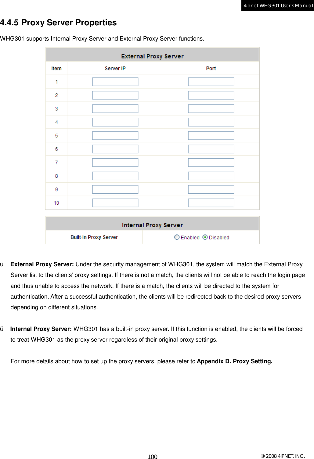  © 2008 4IPNET, INC. 100 4ipnet WHG301 User’s Manual  4.4.5 Proxy Server Properties WHG301 supports Internal Proxy Server and External Proxy Server functions.    Ÿ  External Proxy Server: Under the security management of WHG301, the system will match the External Proxy Server list to the clients’ proxy settings. If there is not a match, the clients will not be able to reach the login page and thus unable to access the network. If there is a match, the clients will be directed to the system for authentication. After a successful authentication, the clients will be redirected back to the desired proxy servers depending on different situations.  Ÿ  Internal Proxy Server: WHG301 has a built-in proxy server. If this function is enabled, the clients will be forced to treat WHG301 as the proxy server regardless of their original proxy settings.  For more details about how to set up the proxy servers, please refer to Appendix D. Proxy Setting.   