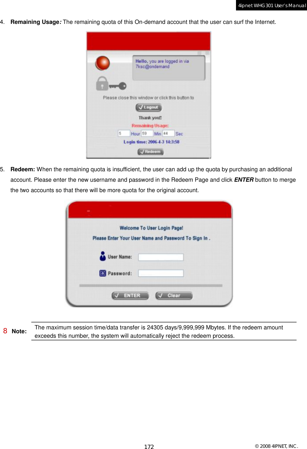  © 2008 4IPNET, INC. 172 4ipnet WHG301 User’s Manual  4.  Remaining Usage: The remaining quota of this On-demand account that the user can surf the Internet.  5.  Redeem: When the remaining quota is insufficient, the user can add up the quota by purchasing an additional account. Please enter the new username and password in the Redeem Page and click ENTER button to merge the two accounts so that there will be more quota for the original account.   8 Note: The maximum session time/data transfer is 24305 days/9,999,999 Mbytes. If the redeem amount exceeds this number, the system will automatically reject the redeem process.  