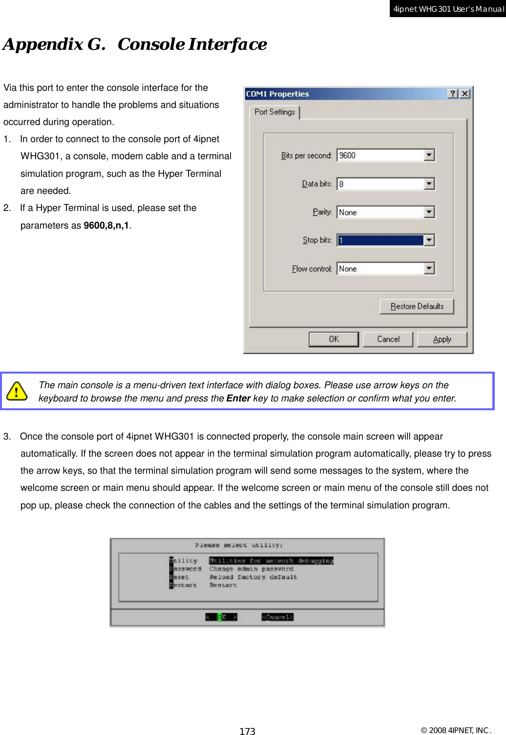  © 2008 4IPNET, INC. 173 4ipnet WHG301 User’s Manual  Appendix G.  Console Interface Via this port to enter the console interface for the administrator to handle the problems and situations occurred during operation. 1. In order to connect to the console port of 4ipnet WHG301, a console, modem cable and a terminal simulation program, such as the Hyper Terminal are needed.  2. If a Hyper Terminal is used, please set the parameters as 9600,8,n,1.          The main console is a menu-driven text interface with dialog boxes. Please use arrow keys on the keyboard to browse the menu and press the Enter key to make selection or confirm what you enter.  3. Once the console port of 4ipnet WHG301 is connected properly, the console main screen will appear automatically. If the screen does not appear in the terminal simulation program automatically, please try to press the arrow keys, so that the terminal simulation program will send some messages to the system, where the welcome screen or main menu should appear. If the welcome screen or main menu of the console still does not pop up, please check the connection of the cables and the settings of the terminal simulation program.    