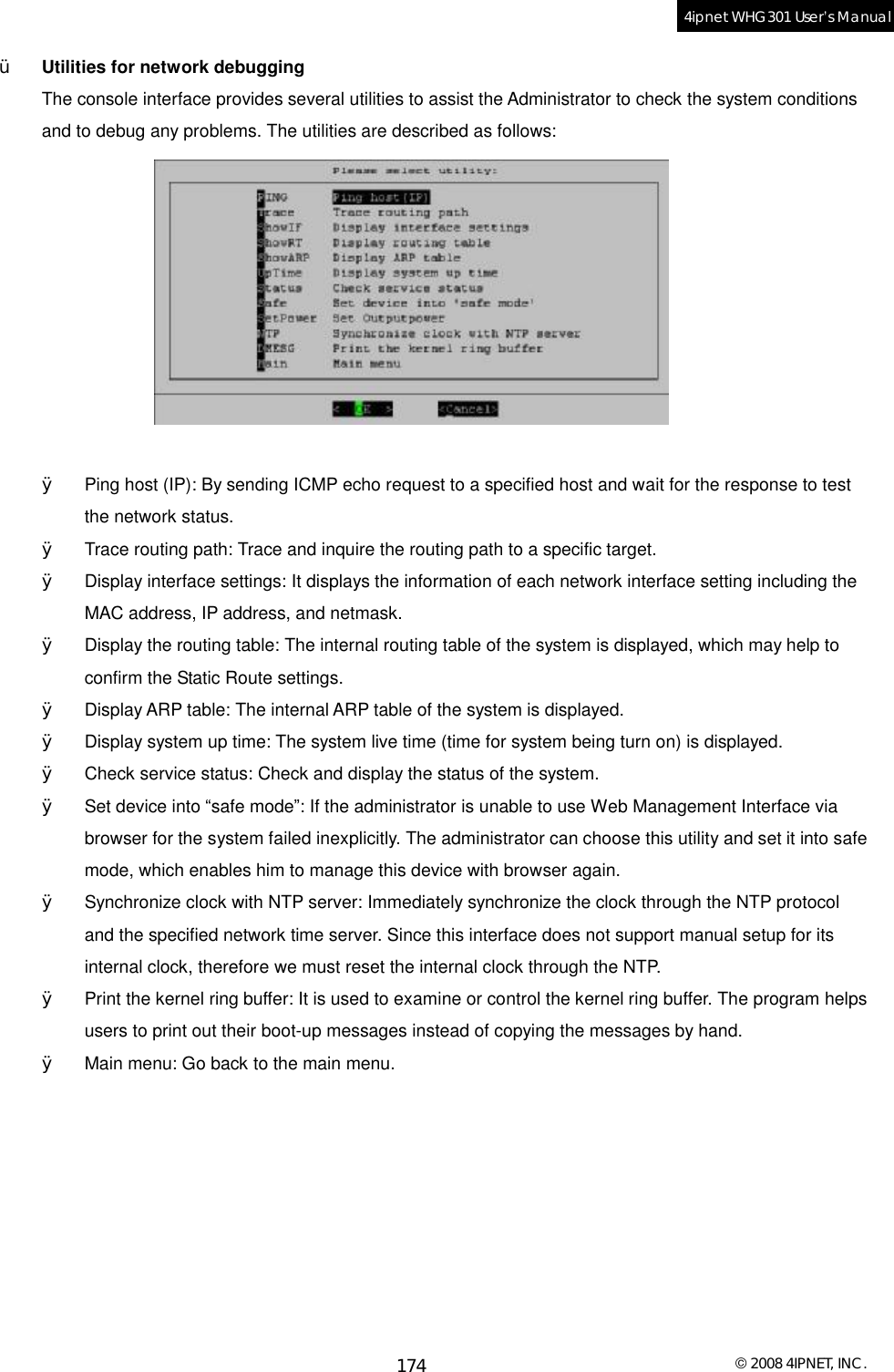  © 2008 4IPNET, INC. 174 4ipnet WHG301 User’s Manual  Ÿ  Utilities for network debugging The console interface provides several utilities to assist the Administrator to check the system conditions and to debug any problems. The utilities are described as follows:    Ø  Ping host (IP): By sending ICMP echo request to a specified host and wait for the response to test the network status. Ø  Trace routing path: Trace and inquire the routing path to a specific target. Ø  Display interface settings: It displays the information of each network interface setting including the MAC address, IP address, and netmask. Ø  Display the routing table: The internal routing table of the system is displayed, which may help to confirm the Static Route settings. Ø  Display ARP table: The internal ARP table of the system is displayed. Ø  Display system up time: The system live time (time for system being turn on) is displayed. Ø  Check service status: Check and display the status of the system. Ø  Set device into “safe mode”: If the administrator is unable to use Web Management Interface via browser for the system failed inexplicitly. The administrator can choose this utility and set it into safe mode, which enables him to manage this device with browser again. Ø  Synchronize clock with NTP server: Immediately synchronize the clock through the NTP protocol and the specified network time server. Since this interface does not support manual setup for its internal clock, therefore we must reset the internal clock through the NTP. Ø  Print the kernel ring buffer: It is used to examine or control the kernel ring buffer. The program helps users to print out their boot-up messages instead of copying the messages by hand. Ø  Main menu: Go back to the main menu.  