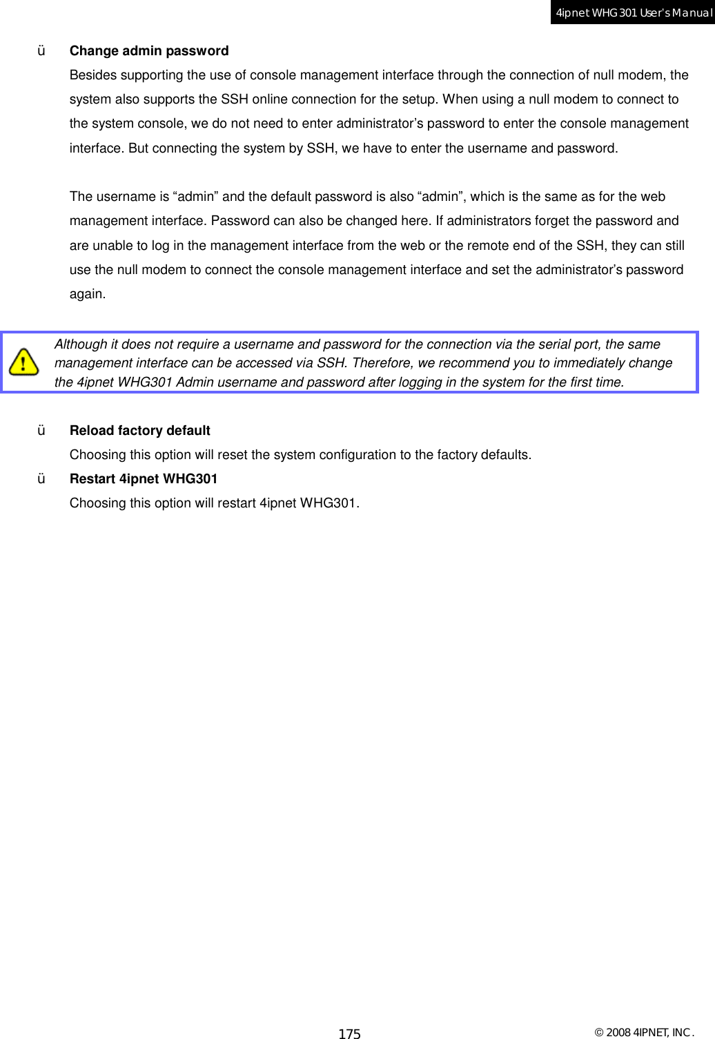  © 2008 4IPNET, INC. 175 4ipnet WHG301 User’s Manual  Ÿ  Change admin password Besides supporting the use of console management interface through the connection of null modem, the system also supports the SSH online connection for the setup. When using a null modem to connect to the system console, we do not need to enter administrator’s password to enter the console management interface. But connecting the system by SSH, we have to enter the username and password.   The username is “admin” and the default password is also “admin”, which is the same as for the web management interface. Password can also be changed here. If administrators forget the password and are unable to log in the management interface from the web or the remote end of the SSH, they can still use the null modem to connect the console management interface and set the administrator’s password again.   Although it does not require a username and password for the connection via the serial port, the same management interface can be accessed via SSH. Therefore, we recommend you to immediately change the 4ipnet WHG301 Admin username and password after logging in the system for the first time.  Ÿ  Reload factory default Choosing this option will reset the system configuration to the factory defaults. Ÿ  Restart 4ipnet WHG301 Choosing this option will restart 4ipnet WHG301.   