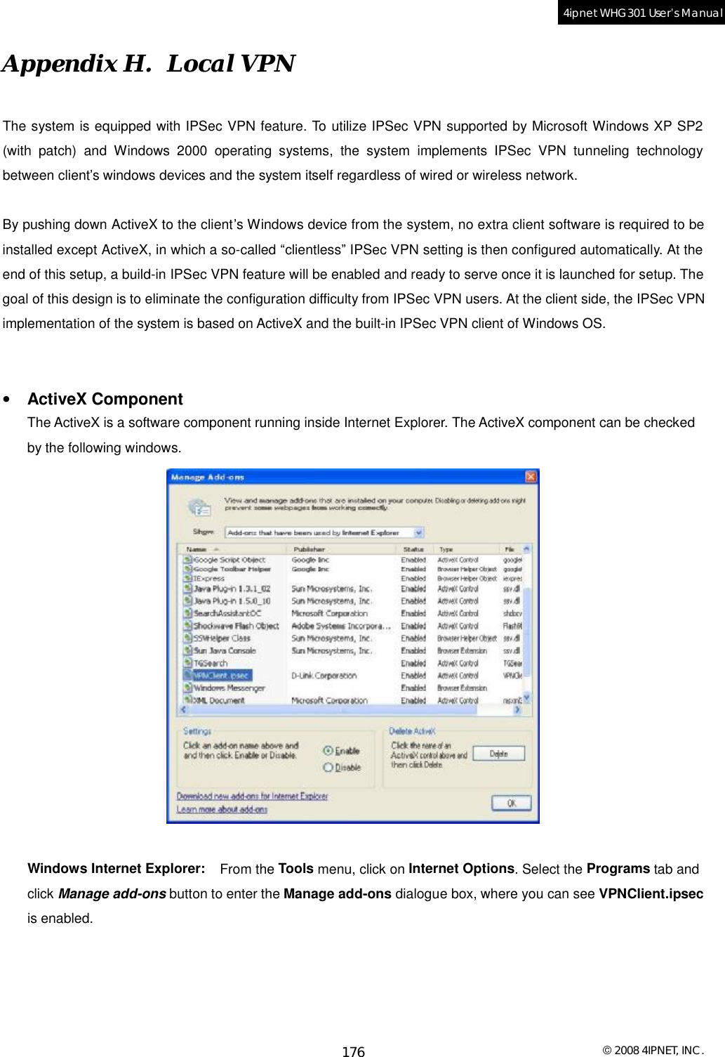  © 2008 4IPNET, INC. 176 4ipnet WHG301 User’s Manual  Appendix H.  Local VPN The system is equipped with IPSec VPN feature. To utilize IPSec VPN supported by Microsoft Windows XP SP2 (with patch) and Windows 2000 operating systems, the system implements IPSec VPN tunneling technology between client’s windows devices and the system itself regardless of wired or wireless network.     By pushing down ActiveX to the client’s Windows device from the system, no extra client software is required to be installed except ActiveX, in which a so-called “clientless” IPSec VPN setting is then configured automatically. At the end of this setup, a build-in IPSec VPN feature will be enabled and ready to serve once it is launched for setup. The goal of this design is to eliminate the configuration difficulty from IPSec VPN users. At the client side, the IPSec VPN implementation of the system is based on ActiveX and the built-in IPSec VPN client of Windows OS.     •  ActiveX Component The ActiveX is a software component running inside Internet Explorer. The ActiveX component can be checked by the following windows.    Windows Internet Explorer:   From the Tools menu, click on Internet Options. Select the Programs tab and click Manage add-ons button to enter the Manage add-ons dialogue box, where you can see VPNClient.ipsec is enabled.   