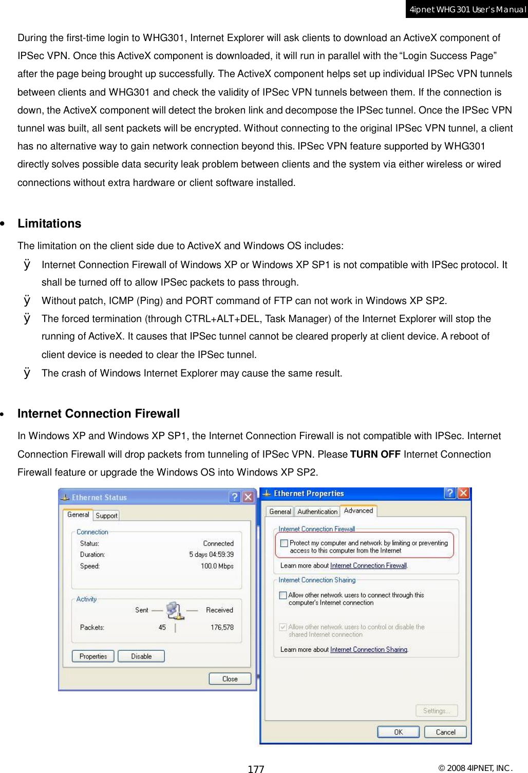  © 2008 4IPNET, INC. 177 4ipnet WHG301 User’s Manual  During the first-time login to WHG301, Internet Explorer will ask clients to download an ActiveX component of IPSec VPN. Once this ActiveX component is downloaded, it will run in parallel with the “Login Success Page” after the page being brought up successfully. The ActiveX component helps set up individual IPSec VPN tunnels between clients and WHG301 and check the validity of IPSec VPN tunnels between them. If the connection is down, the ActiveX component will detect the broken link and decompose the IPSec tunnel. Once the IPSec VPN tunnel was built, all sent packets will be encrypted. Without connecting to the original IPSec VPN tunnel, a client has no alternative way to gain network connection beyond this. IPSec VPN feature supported by WHG301 directly solves possible data security leak problem between clients and the system via either wireless or wired connections without extra hardware or client software installed.  •  Limitations The limitation on the client side due to ActiveX and Windows OS includes: Ø Internet Connection Firewall of Windows XP or Windows XP SP1 is not compatible with IPSec protocol. It shall be turned off to allow IPSec packets to pass through. Ø Without patch, ICMP (Ping) and PORT command of FTP can not work in Windows XP SP2. Ø The forced termination (through CTRL+ALT+DEL, Task Manager) of the Internet Explorer will stop the running of ActiveX. It causes that IPSec tunnel cannot be cleared properly at client device. A reboot of client device is needed to clear the IPSec tunnel.   Ø The crash of Windows Internet Explorer may cause the same result.  •  Internet Connection Firewall In Windows XP and Windows XP SP1, the Internet Connection Firewall is not compatible with IPSec. Internet Connection Firewall will drop packets from tunneling of IPSec VPN. Please TURN OFF Internet Connection Firewall feature or upgrade the Windows OS into Windows XP SP2.  