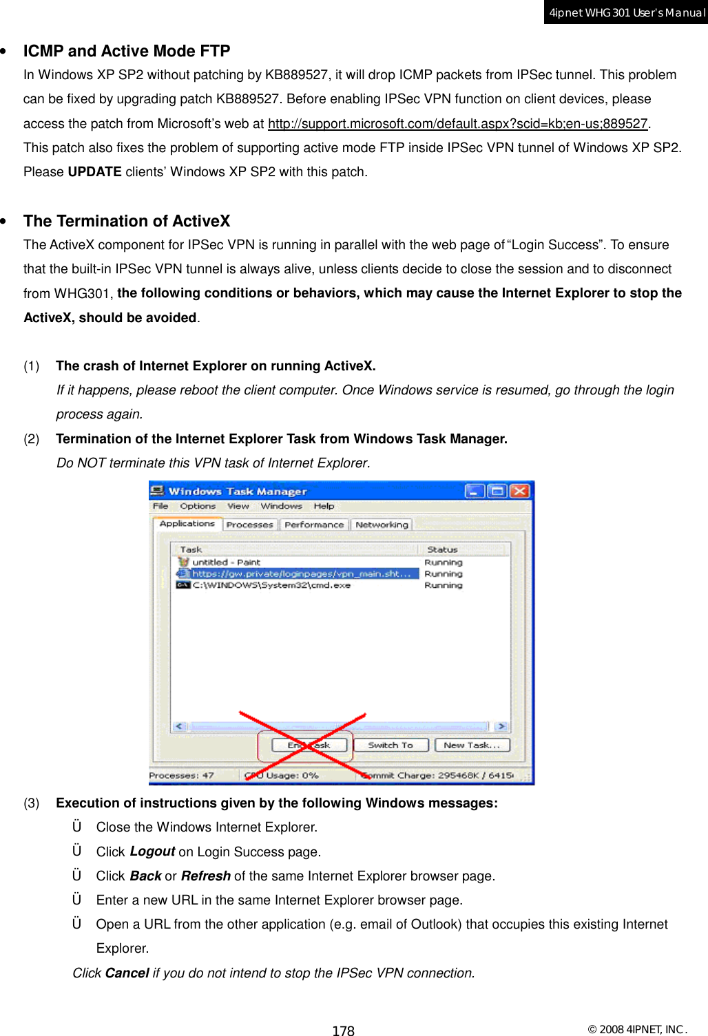  © 2008 4IPNET, INC. 178 4ipnet WHG301 User’s Manual  •  ICMP and Active Mode FTP In Windows XP SP2 without patching by KB889527, it will drop ICMP packets from IPSec tunnel. This problem can be fixed by upgrading patch KB889527. Before enabling IPSec VPN function on client devices, please access the patch from Microsoft’s web at http://support.microsoft.com/default.aspx?scid=kb;en-us;889527. This patch also fixes the problem of supporting active mode FTP inside IPSec VPN tunnel of Windows XP SP2. Please UPDATE clients’ Windows XP SP2 with this patch.  •  The Termination of ActiveX The ActiveX component for IPSec VPN is running in parallel with the web page of “Login Success”. To ensure that the built-in IPSec VPN tunnel is always alive, unless clients decide to close the session and to disconnect from WHG301, the following conditions or behaviors, which may cause the Internet Explorer to stop the ActiveX, should be avoided.  (1)  The crash of Internet Explorer on running ActiveX.  If it happens, please reboot the client computer. Once Windows service is resumed, go through the login process again. (2)  Termination of the Internet Explorer Task from Windows Task Manager. Do NOT terminate this VPN task of Internet Explorer.  (3)  Execution of instructions given by the following Windows messages: † Close the Windows Internet Explorer. † Click Logout on Login Success page. † Click Back or Refresh of the same Internet Explorer browser page. † Enter a new URL in the same Internet Explorer browser page. † Open a URL from the other application (e.g. email of Outlook) that occupies this existing Internet Explorer. Click Cancel if you do not intend to stop the IPSec VPN connection.  