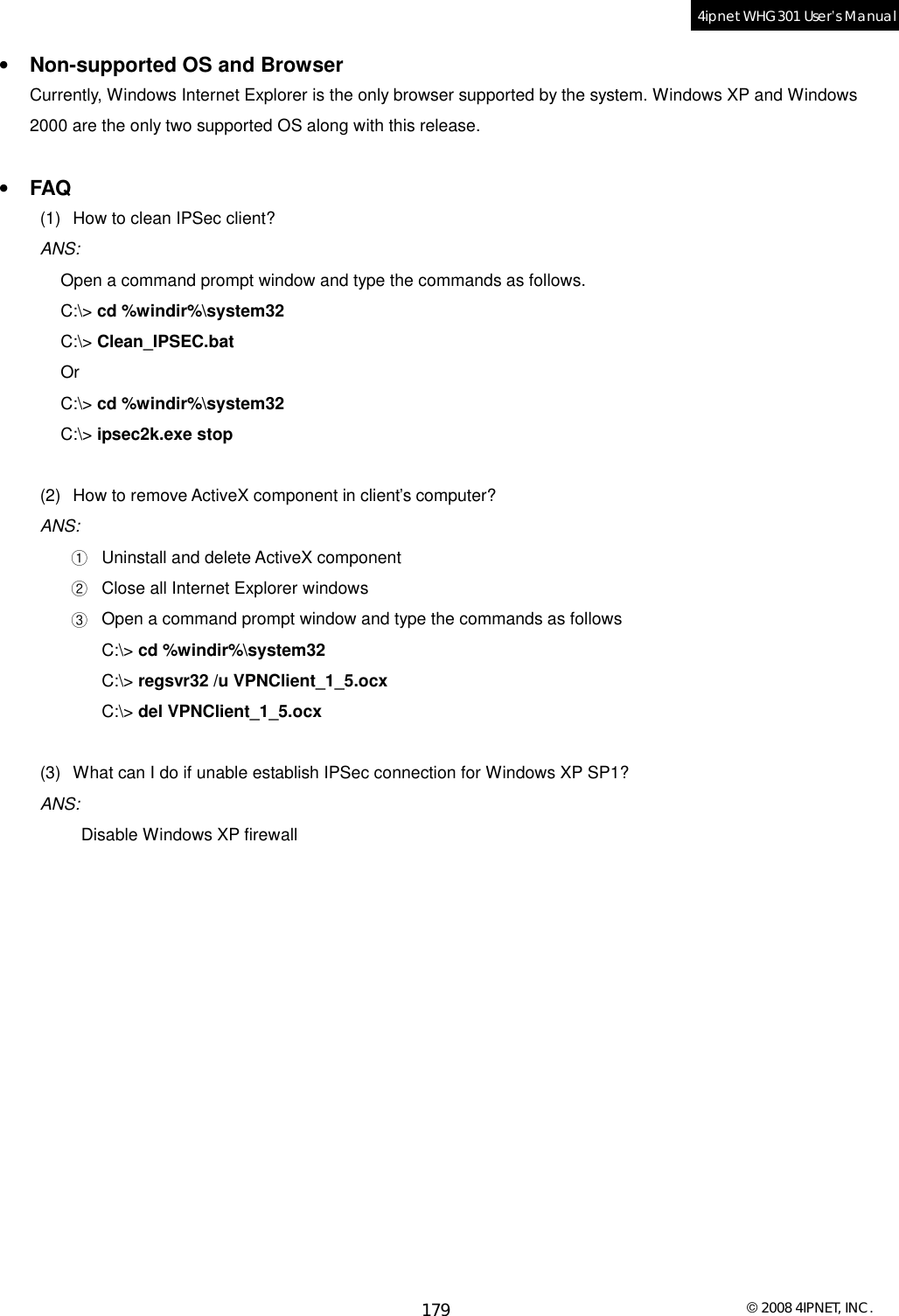  © 2008 4IPNET, INC. 179 4ipnet WHG301 User’s Manual  •  Non-supported OS and Browser Currently, Windows Internet Explorer is the only browser supported by the system. Windows XP and Windows 2000 are the only two supported OS along with this release.  •  FAQ (1) How to clean IPSec client? ANS:  Open a command prompt window and type the commands as follows. C:\&gt; cd %windir%\system32 C:\&gt; Clean_IPSEC.bat Or C:\&gt; cd %windir%\system32 C:\&gt; ipsec2k.exe stop  (2) How to remove ActiveX component in client’s computer? ANS:  ① Uninstall and delete ActiveX component ② Close all Internet Explorer windows ③ Open a command prompt window and type the commands as follows C:\&gt; cd %windir%\system32 C:\&gt; regsvr32 /u VPNClient_1_5.ocx C:\&gt; del VPNClient_1_5.ocx  (3) What can I do if unable establish IPSec connection for Windows XP SP1? ANS:  Disable Windows XP firewall  