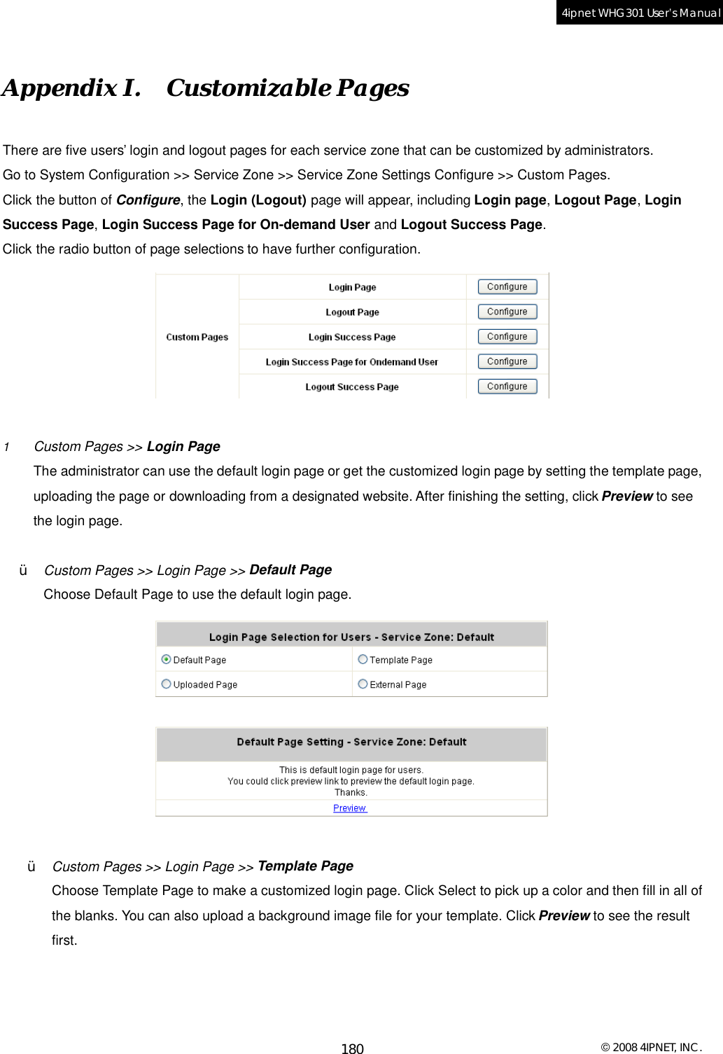  © 2008 4IPNET, INC. 180 4ipnet WHG301 User’s Manual  Appendix I.  Customizable Pages There are five users’ login and logout pages for each service zone that can be customized by administrators.  Go to System Configuration &gt;&gt; Service Zone &gt;&gt; Service Zone Settings Configure &gt;&gt; Custom Pages. Click the button of Configure, the Login (Logout) page will appear, including Login page, Logout Page, Login Success Page, Login Success Page for On-demand User and Logout Success Page. Click the radio button of page selections to have further configuration.   1  Custom Pages &gt;&gt; Login Page The administrator can use the default login page or get the customized login page by setting the template page, uploading the page or downloading from a designated website. After finishing the setting, click Preview to see the login page.  Ÿ  Custom Pages &gt;&gt; Login Page &gt;&gt; Default Page Choose Default Page to use the default login page.   Ÿ  Custom Pages &gt;&gt; Login Page &gt;&gt; Template Page Choose Template Page to make a customized login page. Click Select to pick up a color and then fill in all of the blanks. You can also upload a background image file for your template. Click Preview to see the result first. 